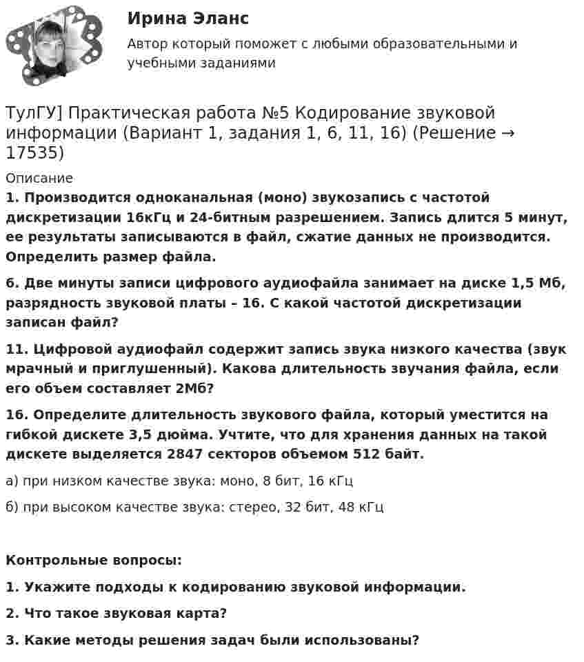      
          Описание
          1.      Производится одноканальная (моно) звукозапись с частотой дискретизации 16кГц и 24-битным разрешением. Запись длится 5 минут, ее результаты записываются в файл, сжатие данных не производится. Определить размер файла.6. Две минуты записи цифрового аудиофайла занимает на диске 1,5 Мб, разрядность звуковой платы – 16. С какой частотой дискретизации записан файл?11. Цифровой аудиофайл содержит запись звука низкого качества (звук мрачный и приглушенный). Какова длительность звучания файла, если его объем составляет 2Мб?16. Определите длительность звукового файла, который уместится на гибкой дискете 3,5 дюйма. Учтите, что для хранения данных на такой дискете выделяется 2847 секторов объемом 512 байт.	а) при низком качестве звука: моно, 8 бит, 16 кГц	б) при высоком качестве звука: стерео, 32 бит, 48 кГц Контрольные вопросы:1.    Укажите подходы к кодированию звуковой информации.2.    Что такое звуковая карта?3.    Какие методы решения задач были использованы?  
            
            
            [ТулГУ] Практическая работа №4 Кодирование графической информации (Вариант 1, задания 1, 6, 11, 16, 21, 26)ТулГУ] Практическая работа №5 Кодирование звуковой информации (Вариант 1, задания 1, 6, 11, 16)[ТулГУ] Практическая работа №6 Элементы логики (Вариант 1, задания 1, 6, 11, 16)[ТулГУ] Практическая работа №7 Программные средства реализации информационных процессов. (Вариант 1, задания 1, 6, 11, 16)[ТулГУ] Практическая работа №8 Алгоритмизация и программирование. (Вариант 1, задания 1, 6, 11, 16)(ТулГУ) Предназначение эжектора, инжектора, гидроэлеватора.(ТулГУ) Преимущества многоступенчатого сжатия?💯 ТулГУ Правоведение и противодействие коррупции (ответы на тест, октябрь 2022)💯 ТулГУ Правоведение и противодействие коррупции (ответы на тест, сентябрь 2022)[ТулГУ] Правоведение и противодействие коррупции (тест, зачет, экзамен, вопросы, ответы)(ТулГУ) Правовой основой деятельности в области метрологии служит закон РФ(ТулГУ) Правовые основы сертификации в РФ установлены Законами[ТулГУ] Практическая работа №1 Количество информации (Вариант 1, задания 1, 6, 11)[ТулГУ] Практическая работа №2 Кодирование числовой информации (Вариант 1, задания 1, 6, 11, 16, 21, 26)