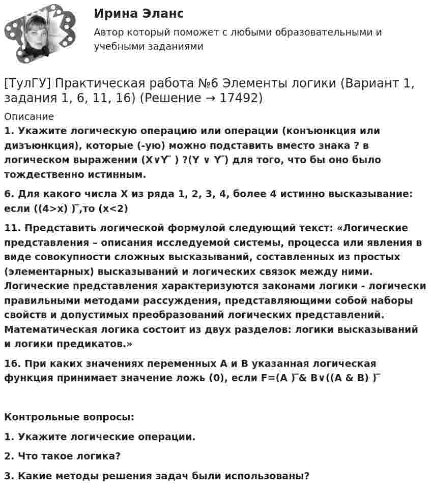      
          Описание
          1. Укажите логическую операцию или операции (конъюнкция или дизъюнкция), которые (-ую) можно подставить вместо знака ? в логическом выражении (X∨Y ̅ ) ?(Y ∨ Y ̅)  для того, что бы оно было тождественно истинным.6. Для какого числа Х из ряда 1, 2, 3, 4, более 4 истинно высказывание: если ((4>x) ) ̅,то (x<2)11. Представить логической формулой следующий текст: «Логические представления – описания исследуемой системы, процесса или явления в виде совокупности сложных высказываний, составленных из простых (элементарных) высказываний и логических связок между ними. Логические представления характеризуются законами логики - логически правильными методами рассуждения, представляющими собой наборы свойств и допустимых преобразований логических представлений. Математическая логика состоит из двух разделов: логики высказываний и логики предикатов.»16. При каких значениях переменных А и В указанная логическая функция принимает значение ложь (0), если F=(A ) ̅&amp; B∨((A &amp; B) ) ̅ Контрольные вопросы:1.    Укажите логические операции.2.    Что такое логика?3.    Какие методы решения задач были использованы?  
            
            
            ТулГУ] Практическая работа №5 Кодирование звуковой информации (Вариант 1, задания 1, 6, 11, 16)[ТулГУ] Практическая работа №6 Элементы логики (Вариант 1, задания 1, 6, 11, 16)[ТулГУ] Практическая работа №7 Программные средства реализации информационных процессов. (Вариант 1, задания 1, 6, 11, 16)[ТулГУ] Практическая работа №8 Алгоритмизация и программирование. (Вариант 1, задания 1, 6, 11, 16)(ТулГУ) Предназначение эжектора, инжектора, гидроэлеватора.(ТулГУ) Преимущества многоступенчатого сжатия?(ТулГУ) Приблизительные потери реактивной мощности в трансформаторах💯 ТулГУ Правоведение и противодействие коррупции (ответы на тест, сентябрь 2022)[ТулГУ] Правоведение и противодействие коррупции (тест, зачет, экзамен, вопросы, ответы)(ТулГУ) Правовой основой деятельности в области метрологии служит закон РФ(ТулГУ) Правовые основы сертификации в РФ установлены Законами[ТулГУ] Практическая работа №1 Количество информации (Вариант 1, задания 1, 6, 11)[ТулГУ] Практическая работа №2 Кодирование числовой информации (Вариант 1, задания 1, 6, 11, 16, 21, 26)[ТулГУ] Практическая работа №3 Кодирование текстовой информации (Вариант 1, задания 1, 6, 11, 16, 21)