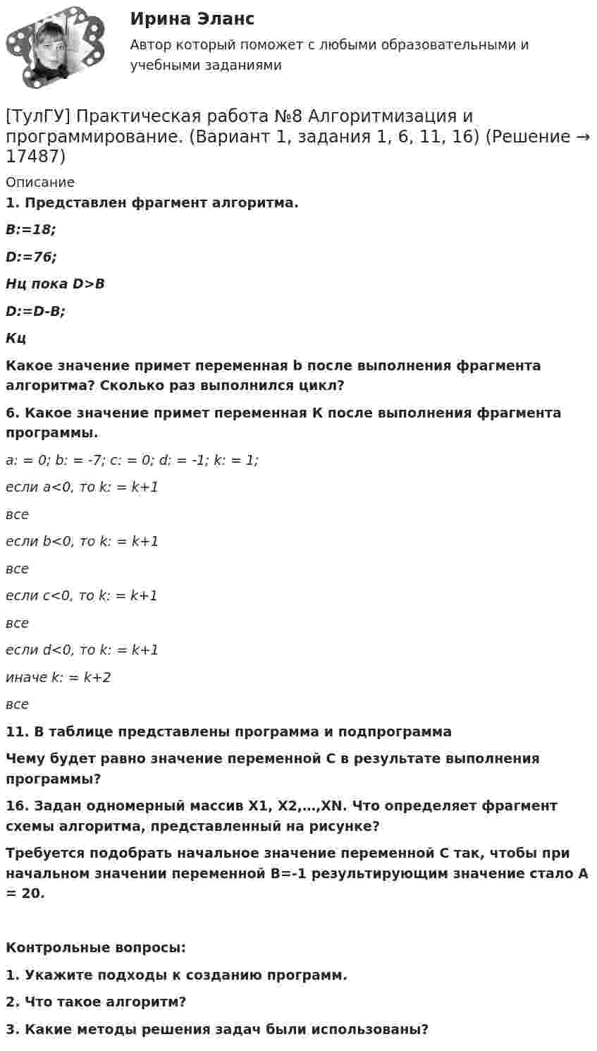      
          Описание
          1.      Представлен фрагмент алгоритма.В:=18;D:=76;Нц пока D>BD:=D-B;КцКакое значение примет переменная b после выполнения фрагмента алгоритма? Сколько раз выполнился цикл?6. Какое значение примет переменная К после выполнения фрагмента программы. а: = 0; b: = -7; c: = 0; d: = -1; k: = 1; если a<0, то k: = k+1 все если b<0, то k: = k+1 все если c<0, то k: = k+1 все если d<0, то k: = k+1 иначе k: = k+2 все11. В таблице представлены программа и подпрограммаЧему будет равно значение переменной С в результате выполнения программы?16. Задан одномерный массив X1, X2,…,XN. Что определяет фрагмент схемы алгоритма, представленный на рисунке?Требуется подобрать начальное значение переменной С так, чтобы при начальном значении переменной В=-1 результирующим значение стало А = 20. Контрольные вопросы:1.    Укажите подходы к созданию программ.2.    Что такое алгоритм?3.    Какие методы решения задач были использованы?  
            
            
            [ТулГУ] Практическая работа №7 Программные средства реализации информационных процессов. (Вариант 1, задания 1, 6, 11, 16)[ТулГУ] Практическая работа №8 Алгоритмизация и программирование. (Вариант 1, задания 1, 6, 11, 16)(ТулГУ) Предназначение эжектора, инжектора, гидроэлеватора.(ТулГУ) Преимущества многоступенчатого сжатия?(ТулГУ) Приблизительные потери реактивной мощности в трансформаторах(ТулГУ) Приведённые затраты проектируемого варианта складываются из(ТулГУ) Приведите название сплава марки Д16 и его примерный химический состав(ТулГУ) Правовой основой деятельности в области метрологии служит закон РФ(ТулГУ) Правовые основы сертификации в РФ установлены Законами[ТулГУ] Практическая работа №1 Количество информации (Вариант 1, задания 1, 6, 11)[ТулГУ] Практическая работа №2 Кодирование числовой информации (Вариант 1, задания 1, 6, 11, 16, 21, 26)[ТулГУ] Практическая работа №3 Кодирование текстовой информации (Вариант 1, задания 1, 6, 11, 16, 21)[ТулГУ] Практическая работа №4 Кодирование графической информации (Вариант 1, задания 1, 6, 11, 16, 21, 26)ТулГУ] Практическая работа №5 Кодирование звуковой информации (Вариант 1, задания 1, 6, 11, 16)