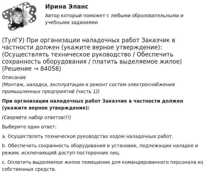      
            Описание
            (Монтаж, наладка, эксплуатация и ремонт систем электроснабжения промышленных предприятий (часть 1)) При организации наладочных работ Заказчик в частности должен (укажите верное утверждение):(Сверяйте набор ответов!!!)Выберите один ответ:a. Осуществлять техническое руководство ходом наладочных работ. b. Обеспечить сохранность оборудования и установок, подлежащих наладке и режим, исключающий доступ посторонних лиц. c. Оплатить выделяемое жилое помещение для командированного персонала из собственных средств.    
            
            
            (ТулГУ) При организации наладочных работ Заказчик в частности должен (укажите верное утверждение):(ТулГУ) При организации наладочных работ Заказчик в частности должен (укажите верное утверждение): (Осуществлять техническое руководство / Обеспечить сохранность оборудования / платить выделяемое жилое)(ТулГУ) При перекачке нефтепродуктов (плотность ?=900 кг/ и динамическая вязкость ?=0,49 Па) в количестве =56 л/с на расстояние l=16 км при высоте подъёма =30 м можно использовать трубы диаметром d=150 мм или d=200 мм, т.е. и другие для давлений,(ТулГУ) При плотности потока энергии СВЧ-излучения больше 10 Вт/м2, нахождение людей без средств защиты:(ТулГУ) При проведении монтажно - наладочных работ используются лестницы и стремянки. Для конструкций стремянок и лестниц характерны требования и ограничения (укажите верное утверждение):(ТулГУ) При проведении монтажно - наладочных работ используются лестницы и стремянки. Для конструкций стремянок и лестниц характерны требования и ограничения (укажите верное утверждение): (Если пол деревянный / В исключительных случаях / Запрещается)(ТулГУ) При проведении монтажно - наладочных работ используются лестницы и стремянки. Для конструкций стремянок и лестниц характерны требования и ограничения (укажите верное утверждение): (Разрешается / Если пол деревянный / В исключительных случаях)(ТулГУ Прикладные компьютерные технологии) О каком типе технологии дополненная реальности идет речь: работает по особым алгоритмам распознавания, где на окружающий ландшафт, снятый камерой, накладывается виртуальная «сетка»?(ТулГУ Прикладные компьютерные технологии) О чем идет речь в разрезе блокчейн: процесс поддержки сети ее участниками?(ТулГУ Прикладные компьютерные технологии) Что НЕ используют для обработки каких-либо событий при разработке приложения на Android Studio?(ТулГУ) При классификации предпринимательских рисков по сфере возникновения НЕ выделяют:(ТулГУ) Применение более двух трансформаторов на цеховой подстанции рекомендуется при(ТулГУ) Применение напряжения 6 кВ для распределительных сетей осуществляется(ТулГУ) При определении расчетных нагрузок коэффициент спроса определяется