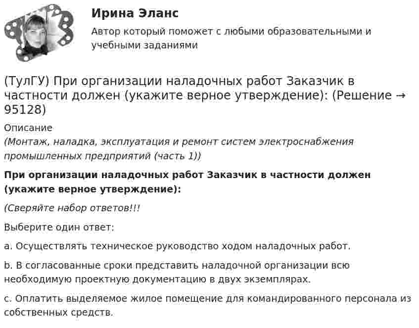      
            Описание
            (Монтаж, наладка, эксплуатация и ремонт систем электроснабжения промышленных предприятий (часть 1))При организации наладочных работ Заказчик в частности должен (укажите верное утверждение):(Сверяйте набор ответов!!!Выберите один ответ:a. Осуществлять техническое руководство ходом наладочных работ.b. В согласованные сроки представить наладочной организации всю необходимую проектную документацию в двух экземплярах.c. Оплатить выделяемое жилое помещение для командированного персонала из собственных средств.   
            
            
            (ТулГУ) При определении расчетных нагрузок коэффициент спроса определяется(ТулГУ) При организации наладочных работ Заказчик в частности должен (укажите верное утверждение):(ТулГУ) При организации наладочных работ Заказчик в частности должен (укажите верное утверждение):(ТулГУ) При организации наладочных работ Заказчик в частности должен (укажите верное утверждение): (Осуществлять техническое руководство / Обеспечить сохранность оборудования / платить выделяемое жилое)(ТулГУ) При перекачке нефтепродуктов (плотность ?=900 кг/ и динамическая вязкость ?=0,49 Па) в количестве =56 л/с на расстояние l=16 км при высоте подъёма =30 м можно использовать трубы диаметром d=150 мм или d=200 мм, т.е. и другие для давлений,(ТулГУ) При плотности потока энергии СВЧ-излучения больше 10 Вт/м2, нахождение людей без средств защиты:(ТулГУ) При проведении монтажно - наладочных работ используются лестницы и стремянки. Для конструкций стремянок и лестниц характерны требования и ограничения (укажите верное утверждение):(ТулГУ Прикладные компьютерные технологии) Не Что такое NLG в разрезе чат-ботов?(ТулГУ Прикладные компьютерные технологии) О каком алгоритме ИИ идет речь: основан на коллективном интеллекте социальных насекомых, таких как муравьи и пчелы, каждая особь которых обладает очень малыми возможностями?(ТулГУ Прикладные компьютерные технологии) О каком типе технологии дополненная реальности идет речь: работает по особым алгоритмам распознавания, где на окружающий ландшафт, снятый камерой, накладывается виртуальная «сетка»?(ТулГУ Прикладные компьютерные технологии) О чем идет речь в разрезе блокчейн: процесс поддержки сети ее участниками?(ТулГУ Прикладные компьютерные технологии) Что НЕ используют для обработки каких-либо событий при разработке приложения на Android Studio?(ТулГУ) При классификации предпринимательских рисков по сфере возникновения НЕ выделяют:(ТулГУ) Применение более двух трансформаторов на цеховой подстанции рекомендуется при