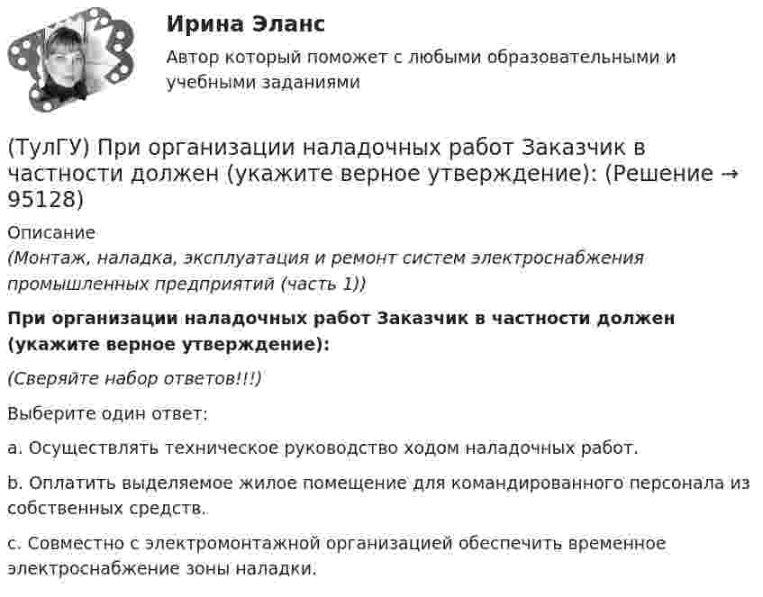      
            Описание
            (Монтаж, наладка, эксплуатация и ремонт систем электроснабжения промышленных предприятий (часть 1))При организации наладочных работ Заказчик в частности должен (укажите верное утверждение):(Сверяйте набор ответов!!!)Выберите один ответ:a. Осуществлять техническое руководство ходом наладочных работ.b. Оплатить выделяемое жилое помещение для командированного персонала из собственных средств.c. Совместно с электромонтажной организацией обеспечить временное электроснабжение зоны наладки.   
            
            
            (ТулГУ) При организации наладочных работ Заказчик в частности должен (укажите верное утверждение):(ТулГУ) При организации наладочных работ Заказчик в частности должен (укажите верное утверждение):(ТулГУ) При организации наладочных работ Заказчик в частности должен (укажите верное утверждение): (Осуществлять техническое руководство / Обеспечить сохранность оборудования / платить выделяемое жилое)(ТулГУ) При перекачке нефтепродуктов (плотность ?=900 кг/ и динамическая вязкость ?=0,49 Па) в количестве =56 л/с на расстояние l=16 км при высоте подъёма =30 м можно использовать трубы диаметром d=150 мм или d=200 мм, т.е. и другие для давлений,(ТулГУ) При плотности потока энергии СВЧ-излучения больше 10 Вт/м2, нахождение людей без средств защиты:(ТулГУ) При проведении монтажно - наладочных работ используются лестницы и стремянки. Для конструкций стремянок и лестниц характерны требования и ограничения (укажите верное утверждение):(ТулГУ) При проведении монтажно - наладочных работ используются лестницы и стремянки. Для конструкций стремянок и лестниц характерны требования и ограничения (укажите верное утверждение): (Если пол деревянный / В исключительных случаях / Запрещается)(ТулГУ Прикладные компьютерные технологии) О каком алгоритме ИИ идет речь: основан на коллективном интеллекте социальных насекомых, таких как муравьи и пчелы, каждая особь которых обладает очень малыми возможностями?(ТулГУ Прикладные компьютерные технологии) О каком типе технологии дополненная реальности идет речь: работает по особым алгоритмам распознавания, где на окружающий ландшафт, снятый камерой, накладывается виртуальная «сетка»?(ТулГУ Прикладные компьютерные технологии) О чем идет речь в разрезе блокчейн: процесс поддержки сети ее участниками?(ТулГУ Прикладные компьютерные технологии) Что НЕ используют для обработки каких-либо событий при разработке приложения на Android Studio?(ТулГУ) При классификации предпринимательских рисков по сфере возникновения НЕ выделяют:(ТулГУ) Применение более двух трансформаторов на цеховой подстанции рекомендуется при(ТулГУ) Применение напряжения 6 кВ для распределительных сетей осуществляется