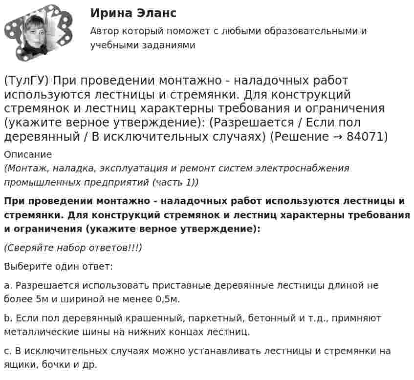      
            Описание
            (Монтаж, наладка, эксплуатация и ремонт систем электроснабжения промышленных предприятий (часть 1)) При проведении монтажно - наладочных работ используются лестницы и стремянки. Для конструкций стремянок и лестниц характерны требования и ограничения (укажите верное утверждение):(Сверяйте набор ответов!!!)Выберите один ответ:a. Разрешается использовать приставные деревянные лестницы длиной не более 5м и шириной не менее 0,5м. b. Если пол деревянный крашенный, паркетный, бетонный и т.д., примняют металлические шины на нижних концах лестниц. c. В исключительных случаях можно устанавливать лестницы и стремянки на ящики, бочки и др.    
            
            
            (ТулГУ) При проведении монтажно - наладочных работ используются лестницы и стремянки. Для конструкций стремянок и лестниц характерны требования и ограничения (укажите верное утверждение): (Если пол деревянный / В исключительных случаях / Запрещается)(ТулГУ) При проведении монтажно - наладочных работ используются лестницы и стремянки. Для конструкций стремянок и лестниц характерны требования и ограничения (укажите верное утверждение): (Разрешается / Если пол деревянный / В исключительных случаях)(ТулГУ) При проведении политики «дорогих» денег Центральный банк:(ТулГУ) Причины, вызывающие смещение расчетного ЦЭН(ТулГУ) Проведение R-анализа прибыли предприятия позволяет:(ТулГУ) Проведение обязательной сертификации осуществляет(ТулГУ) Проведение обязательной сертификации финансирует(ТулГУ) Применение напряжения 6 кВ для распределительных сетей осуществляется(ТулГУ) При определении расчетных нагрузок коэффициент спроса определяется(ТулГУ) При организации наладочных работ Заказчик в частности должен (укажите верное утверждение):(ТулГУ) При организации наладочных работ Заказчик в частности должен (укажите верное утверждение):(ТулГУ) При организации наладочных работ Заказчик в частности должен (укажите верное утверждение): (Осуществлять техническое руководство / Обеспечить сохранность оборудования / платить выделяемое жилое)(ТулГУ) При перекачке нефтепродуктов (плотность ?=900 кг/ и динамическая вязкость ?=0,49 Па) в количестве =56 л/с на расстояние l=16 км при высоте подъёма =30 м можно использовать трубы диаметром d=150 мм или d=200 мм, т.е. и другие для давлений,(ТулГУ) При плотности потока энергии СВЧ-излучения больше 10 Вт/м2, нахождение людей без средств защиты: