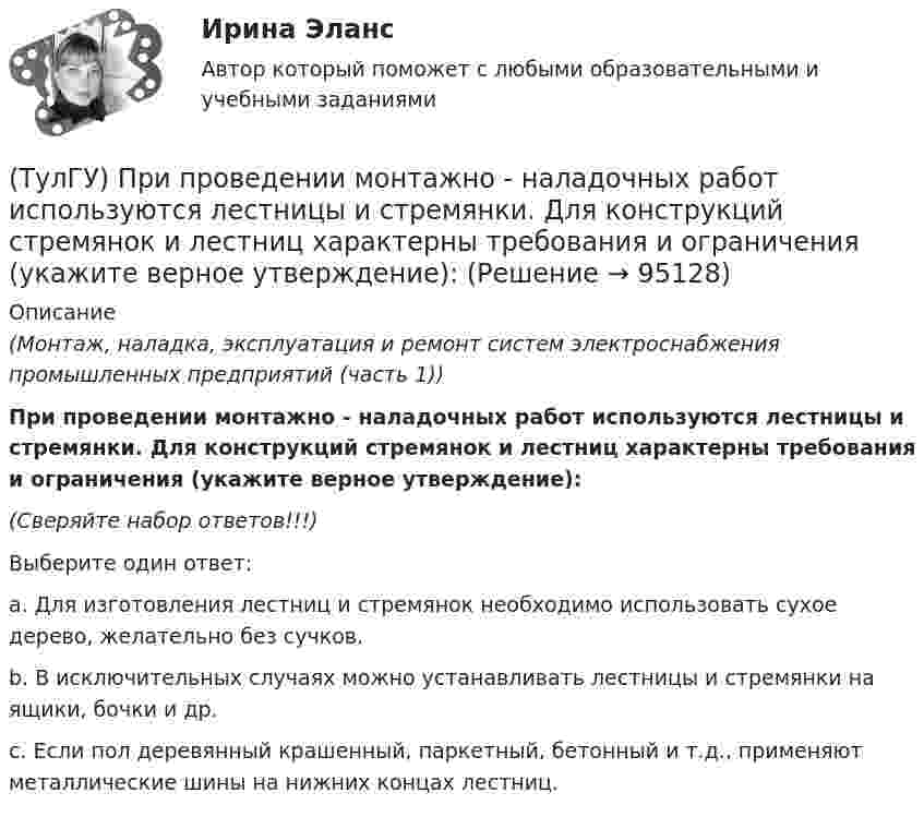      
            Описание
            (Монтаж, наладка, эксплуатация и ремонт систем электроснабжения промышленных предприятий (часть 1))При проведении монтажно - наладочных работ используются лестницы и стремянки. Для конструкций стремянок и лестниц характерны требования и ограничения (укажите верное утверждение):(Сверяйте набор ответов!!!)Выберите один ответ:a. Для изготовления лестниц и стремянок необходимо использовать сухое дерево, желательно без сучков.b. В исключительных случаях можно устанавливать лестницы и стремянки на ящики, бочки и др.c. Если пол деревянный крашенный, паркетный, бетонный и т.д., применяют металлические шины на нижних концах лестниц.   
            
            
            (ТулГУ) При плотности потока энергии СВЧ-излучения больше 10 Вт/м2, нахождение людей без средств защиты:(ТулГУ) При проведении монтажно - наладочных работ используются лестницы и стремянки. Для конструкций стремянок и лестниц характерны требования и ограничения (укажите верное утверждение):(ТулГУ) При проведении монтажно - наладочных работ используются лестницы и стремянки. Для конструкций стремянок и лестниц характерны требования и ограничения (укажите верное утверждение): (Если пол деревянный / В исключительных случаях / Запрещается)(ТулГУ) При проведении монтажно - наладочных работ используются лестницы и стремянки. Для конструкций стремянок и лестниц характерны требования и ограничения (укажите верное утверждение): (Разрешается / Если пол деревянный / В исключительных случаях)(ТулГУ) При проведении политики «дорогих» денег Центральный банк:(ТулГУ) Причины, вызывающие смещение расчетного ЦЭН(ТулГУ) Проведение R-анализа прибыли предприятия позволяет:(ТулГУ) При классификации предпринимательских рисков по сфере возникновения НЕ выделяют:(ТулГУ) Применение более двух трансформаторов на цеховой подстанции рекомендуется при(ТулГУ) Применение напряжения 6 кВ для распределительных сетей осуществляется(ТулГУ) При определении расчетных нагрузок коэффициент спроса определяется(ТулГУ) При организации наладочных работ Заказчик в частности должен (укажите верное утверждение):(ТулГУ) При организации наладочных работ Заказчик в частности должен (укажите верное утверждение):(ТулГУ) При организации наладочных работ Заказчик в частности должен (укажите верное утверждение): (Осуществлять техническое руководство / Обеспечить сохранность оборудования / платить выделяемое жилое)