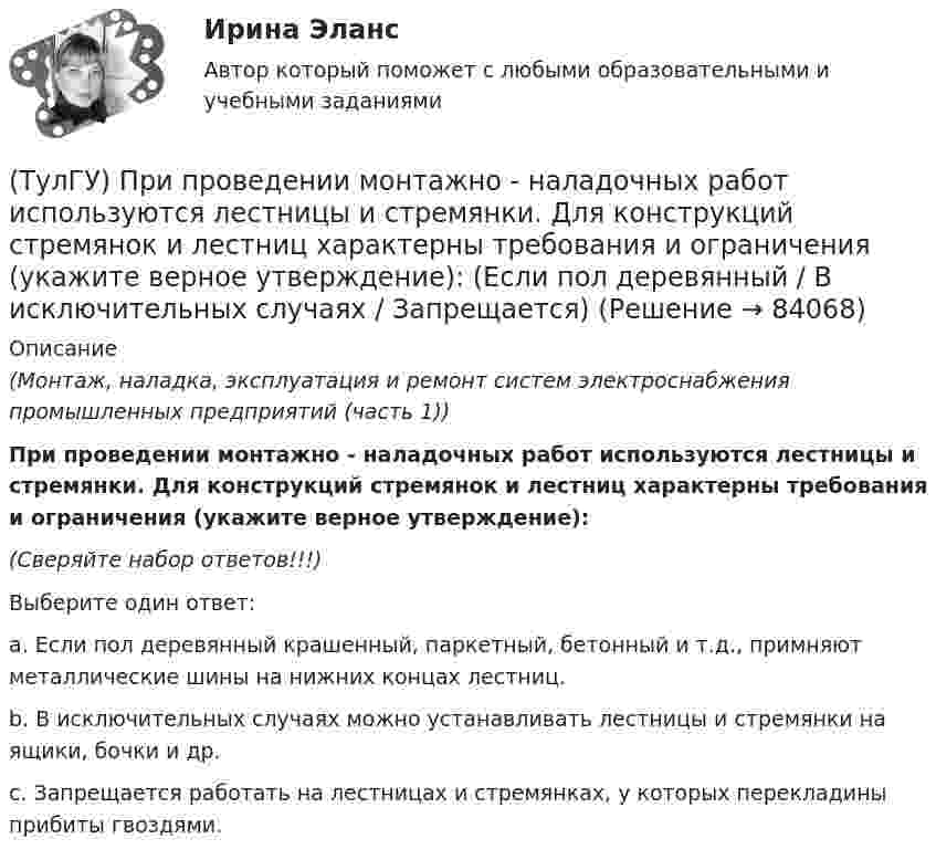      
            Описание
            (Монтаж, наладка, эксплуатация и ремонт систем электроснабжения промышленных предприятий (часть 1))При проведении монтажно - наладочных работ используются лестницы и стремянки. Для конструкций стремянок и лестниц характерны требования и ограничения (укажите верное утверждение): (Сверяйте набор ответов!!!)Выберите один ответ:a. Если пол деревянный крашенный, паркетный, бетонный и т.д., примняют металлические шины на нижних концах лестниц. b. В исключительных случаях можно устанавливать лестницы и стремянки на ящики, бочки и др. c. Запрещается работать на лестницах и стремянках, у которых перекладины прибиты гвоздями.    
            
            
            (ТулГУ) При проведении монтажно - наладочных работ используются лестницы и стремянки. Для конструкций стремянок и лестниц характерны требования и ограничения (укажите верное утверждение):(ТулГУ) При проведении монтажно - наладочных работ используются лестницы и стремянки. Для конструкций стремянок и лестниц характерны требования и ограничения (укажите верное утверждение): (Если пол деревянный / В исключительных случаях / Запрещается)(ТулГУ) При проведении монтажно - наладочных работ используются лестницы и стремянки. Для конструкций стремянок и лестниц характерны требования и ограничения (укажите верное утверждение): (Разрешается / Если пол деревянный / В исключительных случаях)(ТулГУ) При проведении политики «дорогих» денег Центральный банк:(ТулГУ) Причины, вызывающие смещение расчетного ЦЭН(ТулГУ) Проведение R-анализа прибыли предприятия позволяет:(ТулГУ) Проведение обязательной сертификации осуществляет(ТулГУ) Применение более двух трансформаторов на цеховой подстанции рекомендуется при(ТулГУ) Применение напряжения 6 кВ для распределительных сетей осуществляется(ТулГУ) При определении расчетных нагрузок коэффициент спроса определяется(ТулГУ) При организации наладочных работ Заказчик в частности должен (укажите верное утверждение):(ТулГУ) При организации наладочных работ Заказчик в частности должен (укажите верное утверждение):(ТулГУ) При организации наладочных работ Заказчик в частности должен (укажите верное утверждение): (Осуществлять техническое руководство / Обеспечить сохранность оборудования / платить выделяемое жилое)(ТулГУ) При перекачке нефтепродуктов (плотность ?=900 кг/ и динамическая вязкость ?=0,49 Па) в количестве =56 л/с на расстояние l=16 км при высоте подъёма =30 м можно использовать трубы диаметром d=150 мм или d=200 мм, т.е. и другие для давлений,