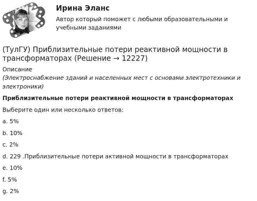      
          Описание
          (Электроснабжение зданий и населенных мест с основами электротехники и электроники)Приблизительные потери реактивной мощности в трансформаторахВыберите один или несколько ответов:a. 5% b. 10% c. 2% d. 229 .Приблизительные потери активной мощности в трансформаторах e. 10% f. 5% g. 2%   
            
            
            (ТулГУ) Преимущества многоступенчатого сжатия?(ТулГУ) Приблизительные потери реактивной мощности в трансформаторах(ТулГУ) Приведённые затраты проектируемого варианта складываются из(ТулГУ) Приведите название сплава марки Д16 и его примерный химический состав(ТулГУ) Приведите название сплава меди с другими элементами (оловом кремнием алюминием бериллием и др)(ТулГУ) При выборе номинальной мощности трансформатора необходимо учитывать …(ТулГУ) При выполнении технического рисунка линии невидимого контура:[ТулГУ] Практическая работа №2 Кодирование числовой информации (Вариант 1, задания 1, 6, 11, 16, 21, 26)[ТулГУ] Практическая работа №3 Кодирование текстовой информации (Вариант 1, задания 1, 6, 11, 16, 21)[ТулГУ] Практическая работа №4 Кодирование графической информации (Вариант 1, задания 1, 6, 11, 16, 21, 26)ТулГУ] Практическая работа №5 Кодирование звуковой информации (Вариант 1, задания 1, 6, 11, 16)[ТулГУ] Практическая работа №6 Элементы логики (Вариант 1, задания 1, 6, 11, 16)[ТулГУ] Практическая работа №7 Программные средства реализации информационных процессов. (Вариант 1, задания 1, 6, 11, 16)[ТулГУ] Практическая работа №8 Алгоритмизация и программирование. (Вариант 1, задания 1, 6, 11, 16)