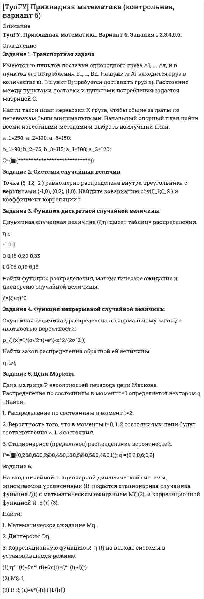 




Описание


МЭБИК. Экономика общественного сектора. Контрольная работа, обязательное задание. Подробное решение.




Оглавление


Задание 1
Три стрелка стреляют в цель по одному разу. Вероятность попадания первого стрелка равна 0,8; второго – 0,7, третьего – 0,6. Найти распределение вероятностей числа попаданий в цель.
Задание 2
На сборку поступают детали с трех конвейеров. Первый конвейер дает 0,3% брака; второй – 0,2%; третий – 0,4%. С первого конвейера на сборку поступило 1000 деталей; со второго – 2000; с третьего – 2500. 1) Найти вероятность попадания на сборку бракованной детали. 2) На сборку попала бракованная деталь. Найти вероятность, что она от первого конвейера.
Задание 3
Вероятность попадания в цель одним выстрелом равна 0,5. Производят пять выстрелов. Найти: а) Распределение вероятностей числа попаданий; б) Наивероятнейшее число попаданий; в) Вероятность, что попаданий будет не более двух.
Задание 4
Вероятность наступления события A в единичном испытании равна 0,8. 1) Найти вероятность, что A наступит 330 раз в серии из 400 испытаний; 2) Найти вероятность, что A наступит от 280 до 300 раз в серии из 360 испытаний.
Задание 5
Случайная величина ξ задана табличным распределением вероятностей. Найти числовые характеристики этой случайной величины.
ξ 41 42 43 45
P 0,3 0,3 ? 0,2
Задание 6
Случайная величина ξ задана функцией F(x) распределения вероятностей:
F(x)={0, при x<4; x-4, при 4≤x≤5; 1 при x>5
Найти плотность вероятности и числовые характеристики этой случайной величины.
Задание 7
Длина детали представляет собой нормальную случайную величину с математическим ожиданием 40 мм и среднеквадратичным отклонением 3 мм. Найти: а) Вероятность того, что длина взятой наугад детали будет больше 34 мм и меньше 43 мм; б) Вероятность того, что длина взятой наугад детали отклонится от ее математического ожидания не более, чем на 1,5 мм.
Задание 8
Наблюдения за значением случайной величины в 50 испытаниях дали следующие результаты: 3,86 3,99 3,71 4,03 4,06 3,69 3,81
4,14 3,67 3,76 4,02 3,72 3,97 3,71 4,17 4,33 3,76 3,94
3,72 3,82 3,61 3,82 4,09 4,03 3,96 4,16 3,78 3,62 4,04
3,76 4,02 3,91 3,84 4,00 3,73 3,94 3,46 3,52 3,98 4,08
3,89 3,57 3,88 3,92 3,87 4,01 4,18 4,07 3,93 4,26
Построить группированный вариационный ряд с равными интервалами, где первый интервал 3,45÷3,55, второй 3,55÷3,65 и т.д. Построить эмпирическую плотность вероятности, эмпирическую функцию распределения вероятностей. Найти моду и медиану.



            
            
            ЗАДАНИЕ 1. Товарный менеджмент и экспертиза качества непродовольственных товаров СИБУПКЗадание 1. Транспортная задача Имеются m пунктов поставки однородного груза А1, …, Ат, и n пунктов его потребления В1, …, Вn. На пункте Аi находится груз в количестве аi. В пункт Вj требуется доставить груз вj. Расстояние между пунктами поставки и пунктами потребления задается матрицей С.Задание 1. Трансформация автомата Мили в автомат Мура Исходный автомат Мили представлен матрицами переходов и выходов. 1) Изобразить граф автомата Мили. 2) Построить граф эквивалентного автомата Мура. 3) Найти реакции автоматов Мура и Мили, если на входЗадание 1 Три группы, в которых соответственно 24, 22, 24 студента, проходили практику в банке. Известно, что по болезни пропустили занятие 2 студента из I группы, 3 студента из II группы, не пропускали занятия студенты III группы. Найти вероятность того, что студент, не прошедший практику, учится в I группе.Задание 1 Три стрелка стреляют в цель по одному разу. Вероятность попадания первого стрелка равна 0,8; второго – 0,7, третьего – 0,6. Найти распределение вероятностей числа попаданий в цель.Задание 1: Трифонов приказом директора АО «Пересвет» был переведен на должность начальника департамента труда и заработной платы с испытательным сроком 6 месяцевЗадание 1, Трудовое правоЗадание 1. Сформируйте элементы баланса на основании следующих данных: Статьи баланса Сумма на 31 декабряЗАДАНИЕ 1 Сформулируйте особенности кадровой политики известной вам организации на одном из этапов жизненного цикла организации по следующим направлениям: - цели кадровой политики;Задание 1 (Тема 1). 1. Напишите рекламный текст для публикации в одной из социальных сетей с использованием ключевых слов (всего 80 слов и 2-3 ключевых словосочетания), продвигающий предприятие сферы гостеприимства. Для подбора подходящих ключевых слов для рекламного текста можно использовать Яндекс.Директ (https://wordstat.yandex.ru/). В тексте ключевые слова необходимо выделить курсивом.Задание 1. Теоретические вопросы контрольной работы 1. Моделирование и прогнозирование: основные понятия, сущность и принципы. 22. Модели с распределенным лагом: общая характеристика, расчет мультипликаторов, оценка вклада отдельного лага, средний лаг.Задание 1 (теоретическое). Какие отношения существуют между простыми суждениями различных типов? Задание 2. Укажите, какие пары понятий представляют собой отношение: А – подчинения (первое понятие родовое);Задание 1 (теоретическое) Что изучает логика? Что называется истиной и ложью? Какие концепции истины вы знаете? Задание 2. Укажите, какие пары понятий представляют собой отношение:Задание 1. (теоретическое) Что такое умозаключение? Каков его состав? Что такое превращение? обращение? противопоставление предикату?