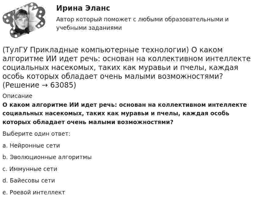      
            Описание
            О каком алгоритме ИИ идет речь: основан на коллективном интеллекте социальных насекомых, таких как муравьи и пчелы, каждая особь которых обладает очень малыми возможностями?Выберите один ответ:a. Нейронные сети b. Эволюционные алгоритмы c. Иммунные сети d. Байесовы сети e. Роевой интеллект    
            
            
            (ТулГУ Прикладные компьютерные технологии) Не Что такое NLG в разрезе чат-ботов?(ТулГУ Прикладные компьютерные технологии) О каком алгоритме ИИ идет речь: основан на коллективном интеллекте социальных насекомых, таких как муравьи и пчелы, каждая особь которых обладает очень малыми возможностями?(ТулГУ Прикладные компьютерные технологии) О каком типе технологии дополненная реальности идет речь: работает по особым алгоритмам распознавания, где на окружающий ландшафт, снятый камерой, накладывается виртуальная «сетка»?(ТулГУ Прикладные компьютерные технологии) О чем идет речь в разрезе блокчейн: процесс поддержки сети ее участниками?(ТулГУ Прикладные компьютерные технологии) Что НЕ используют для обработки каких-либо событий при разработке приложения на Android Studio?(ТулГУ) При классификации предпринимательских рисков по сфере возникновения НЕ выделяют:(ТулГУ) Применение более двух трансформаторов на цеховой подстанции рекомендуется при(ТулГУ) При какой группировке выделяют прямые и косвенные затраты?(ТулГУ) При каком исполнении цеховой ТП послеаварийный режим работы трансформаторов будет более щадящим?(ТулГУ) При каком условии возникает пространственное деформирование диафрагмовой системы от вертикальной нагрузки?(ТулГУ Прикладные компьютерные технологии) Из-за чего уменьшается качество взаимодействия с виртуальной средой?(ТулГУ Прикладные компьютерные технологии) Как называется библиотека нейронных сетей на основе Python с открытым исходным кодом, которая по мнению специалистов лучше подходит для новичков?(ТулГУ Прикладные компьютерные технологии) Как называется платформа синтеза речи?(ТулГУ Прикладные компьютерные технологии) Каковы причины зависимости технологий погружения от смежных технологических областей?