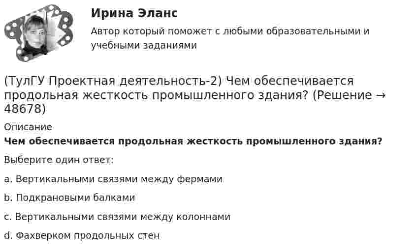      
            Описание
            Чем обеспечивается продольная жесткость промышленного здания?Выберите один ответ:a. Вертикальными связями между фермами b. Подкрановыми балками c. Вертикальными связями между колоннами d. Фахверком продольных стен   
            
            
            (ТулГУ Проектная деятельность-2) Сколько групп конструкций зданий и сооружений с точки зрения болтовых соединений?(ТулГУ Проектная деятельность-2) Чем обеспечивается продольная жесткость промышленного здания?(ТулГУ Проектная деятельность-2) Чем определяется расчетная схема рамы цеха?(ТулГУ Проектная деятельность-2) Что такое «фахверк»?(ТулГУ Проектная деятельность-2) Что характеризует цифра в обозначении типа электрода?(ТулГУ) Проект производства наладочных работ должен включать в себя, в частности, следующие вопросы (укажите верное утверждение): (График приёмосдаточных испытаний / Список субподрядных организаций / Графики совмещённого выполнения)(ТулГУ) Проект производства наладочных работ должен включать в себя, в частности, следующие вопросы (укажите верное утверждение): (Список субподрядных организаций / Программы по наладке / График приёмосдаточных испытаний)(ТулГУ Проектная деятельность-2) Наибольшая масса отправочной марки при транспортировке по железной дороге?(ТулГУ Проектная деятельность-2) На что рассчитывают анкерные болты внецентренно сжатой колонны?(ТулГУ Проектная деятельность-2) На что рассчитывают анкерные болты центрально сжатой колонны?💯 ТулГУ Проектная деятельность-2 (ответы на тест, июнь 2023)(ТулГУ Проектная деятельность-2) От чего зависит сплошной или сквозной тип сечения подкрановой части колонны?(ТулГУ Проектная деятельность-2) Полезная высота промышленного здания?💯 ТулГУ Проектная деятельность-2 (правильные ответы на тест)