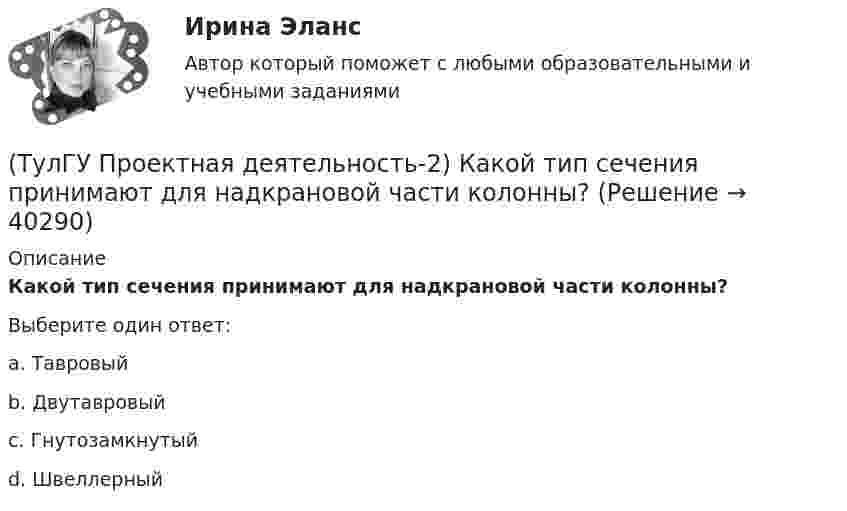      
          Описание
          Какой тип сечения принимают для надкрановой части колонны?Выберите один ответ:a. Тавровый b. Двутавровый c. Гнутозамкнутый d. Швеллерный   
            
            
            (ТулГУ Проектная деятельность-2) Какие условия воспринимает верхний пояс подкрановой фермы?(ТулГУ Проектная деятельность-2) Какой тип сечения принимают для надкрановой части колонны?(ТулГУ Проектная деятельность-2) Какой тип электрода следует принять при сварке стали марки ВСтЗсп5?(ТулГУ Проектная деятельность-2) Как рассчитывается «раздельная» база колонны?(ТулГУ Проектная деятельность-2) Когда учитывают боковое давление кранов?(ТулГУ Проектная деятельность-2) Количество режимов работы мостовых кранов?(ТулГУ Проектная деятельность-2) Коррозионная стойкость стали марки 10ХСНД(ТулГУ Проектная деятельность-2) В каких конструкциях нельзя применять кипящую сталь?(ТулГУ Проектная деятельность-2) В каких местах подкрановой балки следует ожидать появления трещин?(ТулГУ Проектная деятельность-2) В колоннах ступенчатого типа в какой плоскости в подкрановой части колонн располагаются вертикальные связи?(ТулГУ Проектная деятельность-2) В результате чего появляется боковое давление крана на подкрановую балку?(ТулГУ Проектная деятельность-2) Зависит ли расчетная длина участка колонны от соотношения продольных сил?(ТулГУ Проектная деятельность-2) Какие нагрузки воспринимает ветровой ригель фахверка?(ТулГУ Проектная деятельность-2) Какие параметры необходимы для подбора сечения внецентренно сжатой колонны?