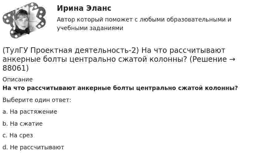      
            Описание
            На что рассчитывают анкерные болты центрально сжатой колонны?Выберите один ответ:a. На растяжение b. На сжатие c. На срез d. Не рассчитывают    
            
            
            (ТулГУ Проектная деятельность-2) На что рассчитывают анкерные болты внецентренно сжатой колонны?(ТулГУ Проектная деятельность-2) На что рассчитывают анкерные болты центрально сжатой колонны?💯 ТулГУ Проектная деятельность-2 (ответы на тест, июнь 2023)(ТулГУ Проектная деятельность-2) От чего зависит сплошной или сквозной тип сечения подкрановой части колонны?(ТулГУ Проектная деятельность-2) Полезная высота промышленного здания?💯 ТулГУ Проектная деятельность-2 (правильные ответы на тест)(ТулГУ Проектная деятельность-2) Расчетная длина ветви внецентренно сжатой сквозной колонны из плоскости рамы равна:(ТулГУ Проектная деятельность-2) Какой тип электрода следует принять при сварке стали марки ВСтЗсп5?(ТулГУ Проектная деятельность-2) Как рассчитывается «раздельная» база колонны?(ТулГУ Проектная деятельность-2) Когда учитывают боковое давление кранов?(ТулГУ Проектная деятельность-2) Количество режимов работы мостовых кранов?(ТулГУ Проектная деятельность-2) Коррозионная стойкость стали марки 10ХСНД(ТулГУ Проектная деятельность-2) Могут ли подкрановые балки иметь соединения поясов со стенкой на высокопрочных балках?(ТулГУ Проектная деятельность-2) Наиболее нагруженные участки подкрановых балок?
