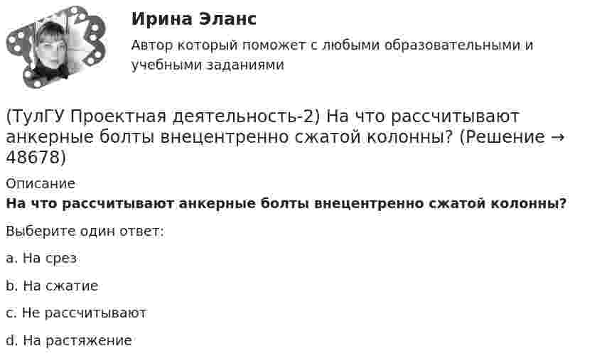      
            Описание
            На что рассчитывают анкерные болты внецентренно сжатой колонны?Выберите один ответ:a. На срез b. На сжатие c. Не рассчитывают d. На растяжение   
            
            
            (ТулГУ Проектная деятельность-2) Наибольшая масса отправочной марки при транспортировке по железной дороге?(ТулГУ Проектная деятельность-2) На что рассчитывают анкерные болты внецентренно сжатой колонны?(ТулГУ Проектная деятельность-2) На что рассчитывают анкерные болты центрально сжатой колонны?💯 ТулГУ Проектная деятельность-2 (ответы на тест, июнь 2023)(ТулГУ Проектная деятельность-2) От чего зависит сплошной или сквозной тип сечения подкрановой части колонны?(ТулГУ Проектная деятельность-2) Полезная высота промышленного здания?💯 ТулГУ Проектная деятельность-2 (правильные ответы на тест)(ТулГУ Проектная деятельность-2) Какой тип сечения принимают для надкрановой части колонны?(ТулГУ Проектная деятельность-2) Какой тип электрода следует принять при сварке стали марки ВСтЗсп5?(ТулГУ Проектная деятельность-2) Как рассчитывается «раздельная» база колонны?(ТулГУ Проектная деятельность-2) Когда учитывают боковое давление кранов?(ТулГУ Проектная деятельность-2) Количество режимов работы мостовых кранов?(ТулГУ Проектная деятельность-2) Коррозионная стойкость стали марки 10ХСНД(ТулГУ Проектная деятельность-2) Могут ли подкрановые балки иметь соединения поясов со стенкой на высокопрочных балках?