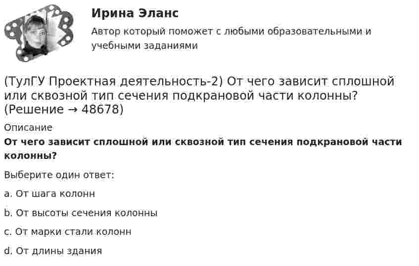      
            Описание
            От чего зависит сплошной или сквозной тип сечения подкрановой части колонны?Выберите один ответ:a. От шага колонн b. От высоты сечения колонны c. От марки стали колонн d. От длины здания   
            
            
            💯 ТулГУ Проектная деятельность-2 (ответы на тест, июнь 2023)(ТулГУ Проектная деятельность-2) От чего зависит сплошной или сквозной тип сечения подкрановой части колонны?(ТулГУ Проектная деятельность-2) Полезная высота промышленного здания?💯 ТулГУ Проектная деятельность-2 (правильные ответы на тест)(ТулГУ Проектная деятельность-2) Расчетная длина ветви внецентренно сжатой сквозной колонны из плоскости рамы равна:(ТулГУ Проектная деятельность-2) Сколько групп конструкций зданий и сооружений с точки зрения болтовых соединений?(ТулГУ Проектная деятельность-2) Чем обеспечивается продольная жесткость промышленного здания?(ТулГУ Проектная деятельность-2) Когда учитывают боковое давление кранов?(ТулГУ Проектная деятельность-2) Количество режимов работы мостовых кранов?(ТулГУ Проектная деятельность-2) Коррозионная стойкость стали марки 10ХСНД(ТулГУ Проектная деятельность-2) Могут ли подкрановые балки иметь соединения поясов со стенкой на высокопрочных балках?(ТулГУ Проектная деятельность-2) Наиболее нагруженные участки подкрановых балок?(ТулГУ Проектная деятельность-2) Наибольшая масса отправочной марки при транспортировке по железной дороге?(ТулГУ Проектная деятельность-2) На что рассчитывают анкерные болты внецентренно сжатой колонны?