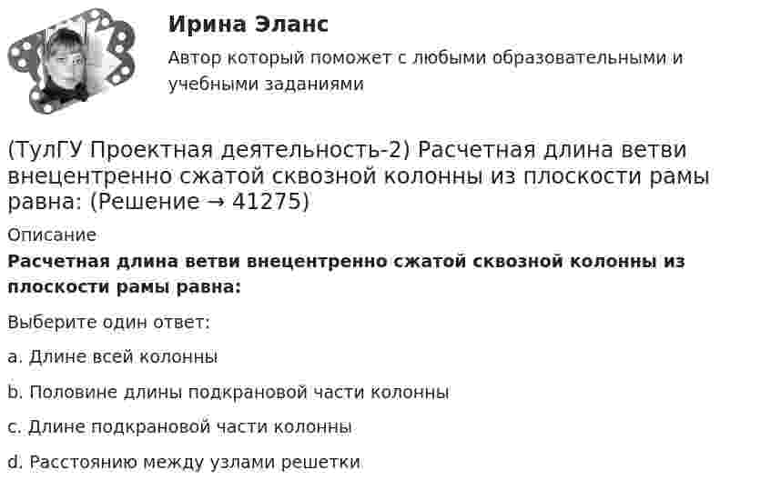      
          Описание
          Расчетная длина ветви внецентренно сжатой сквозной колонны из плоскости рамы равна:Выберите один ответ:a. Длине всей колонны b. Половине длины подкрановой части колонны c. Длине подкрановой части колонны d. Расстоянию между узлами решетки   
            
            
            💯 ТулГУ Проектная деятельность-2 (правильные ответы на тест)(ТулГУ Проектная деятельность-2) Расчетная длина ветви внецентренно сжатой сквозной колонны из плоскости рамы равна:(ТулГУ Проектная деятельность-2) Сколько групп конструкций зданий и сооружений с точки зрения болтовых соединений?(ТулГУ Проектная деятельность-2) Чем обеспечивается продольная жесткость промышленного здания?(ТулГУ Проектная деятельность-2) Чем определяется расчетная схема рамы цеха?(ТулГУ Проектная деятельность-2) Что такое «фахверк»?(ТулГУ Проектная деятельность-2) Что характеризует цифра в обозначении типа электрода?(ТулГУ Проектная деятельность-2) Могут ли подкрановые балки иметь соединения поясов со стенкой на высокопрочных балках?(ТулГУ Проектная деятельность-2) Наиболее нагруженные участки подкрановых балок?(ТулГУ Проектная деятельность-2) Наибольшая масса отправочной марки при транспортировке по железной дороге?(ТулГУ Проектная деятельность-2) На что рассчитывают анкерные болты внецентренно сжатой колонны?(ТулГУ Проектная деятельность-2) На что рассчитывают анкерные болты центрально сжатой колонны?💯 ТулГУ Проектная деятельность-2 (ответы на тест, июнь 2023)(ТулГУ Проектная деятельность-2) От чего зависит сплошной или сквозной тип сечения подкрановой части колонны?