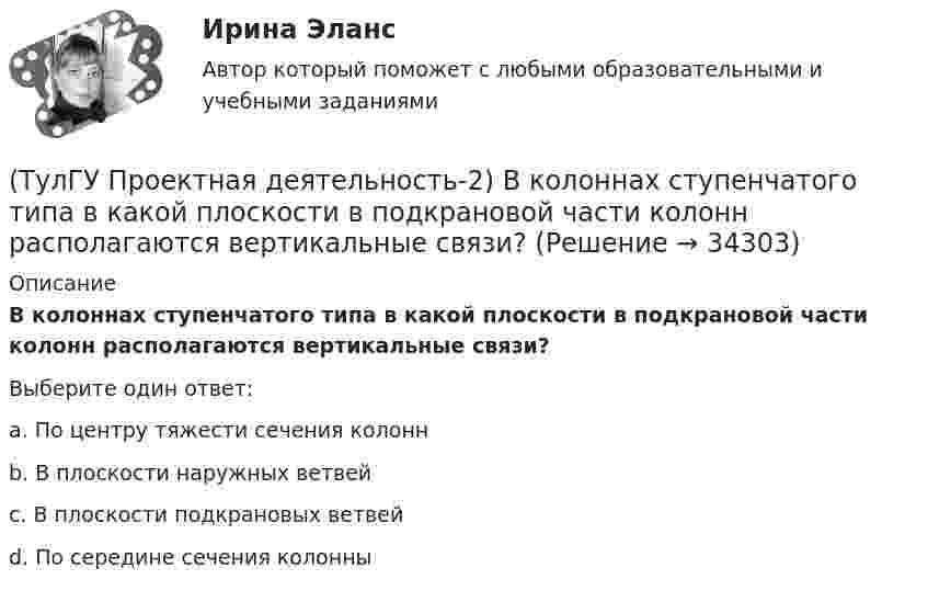      
          Описание
          В колоннах ступенчатого типа в какой плоскости в подкрановой части колонн располагаются вертикальные связи?Выберите один ответ:a. По центру тяжести сечения колоннb. В плоскости наружных ветвейc. В плоскости подкрановых ветвей d. По середине сечения колонны   
            
            
            (ТулГУ Проектная деятельность-2) В каких местах подкрановой балки следует ожидать появления трещин?(ТулГУ Проектная деятельность-2) В колоннах ступенчатого типа в какой плоскости в подкрановой части колонн располагаются вертикальные связи?(ТулГУ Проектная деятельность-2) В результате чего появляется боковое давление крана на подкрановую балку?(ТулГУ Проектная деятельность-2) Зависит ли расчетная длина участка колонны от соотношения продольных сил?(ТулГУ Проектная деятельность-2) Какие нагрузки воспринимает ветровой ригель фахверка?(ТулГУ Проектная деятельность-2) Какие параметры необходимы для подбора сечения внецентренно сжатой колонны?(ТулГУ Проектная деятельность-2) Какие требования предъявляются к верхним поясным швам подкрановых балок для кранов групп режимов работы 7К и 8К?[ТулГУ] Программирование. Часть 1 (2362) (тест, зачет, экзамен, вопросы, ответы)[ТулГУ] Программирование. Часть 2 (2361) (тест, зачет, экзамен, вопросы, ответы)(ТулГУ Программирование) Что означает специальный символ \n строки форматирования функции int printf(…):(ТулГУ Программирование) Является производным от класса Control класс(ТулГУ) Продукция, подлежащая обязательной сертификации, сертифицируется по схеме 5 «Сертификация системы качества». Требуется ли в данном случае сертификация системы обеспечения качества этой продукции?(ТулГУ) Продукция промышленного предприятия представляет собой:[ТулГУ] Проектирование человеко-машинных интерфейсов (тест, зачет, экзамен, вопросы, ответы)