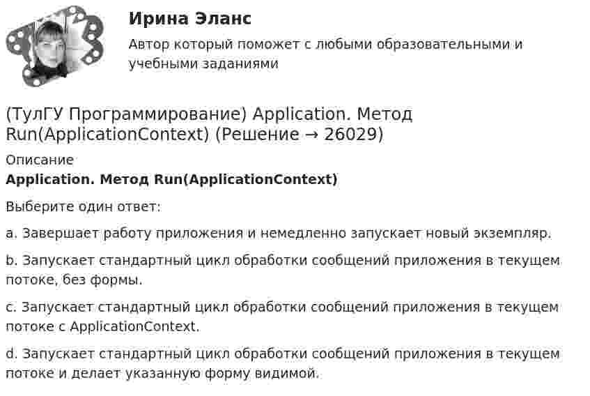      
          Описание
          Application. Метод Run(ApplicationContext)Выберите один ответ:a. Завершает работу приложения и немедленно запускает новый экземпляр. b. Запускает стандартный цикл обработки сообщений приложения в текущем потоке, без формы. c. Запускает стандартный цикл обработки сообщений приложения в текущем потоке с ApplicationContext. d. Запускает стандартный цикл обработки сообщений приложения в текущем потоке и делает указанную форму видимой.   
            
            
            (ТулГУ) Проводится ли сертификация в области метрологии:(ТулГУ Программирование) Application. Метод Run(ApplicationContext)(ТулГУ Программирование) Application. Свойство, которое получает значение, указывающее, существует ли цикл обработки сообщений в данном потоке.(ТулГУ Программирование) Button. Свойство, которое возвращает или задает курсор по умолчанию для элемента управления.(ТулГУ Программирование) Chart . С помощью какого события происходит отрисовка(ТулГУ Программирование) Cursor. Метод, который рисует курсор в растянутом формате на указанной поверхности в пределах указанных границ.(ТулГУ Программирование) DataGridView . Событие, происходящее при щелчке по любой части ячейки.(ТулГУ) При проведении монтажно - наладочных работ используются лестницы и стремянки. Для конструкций стремянок и лестниц характерны требования и ограничения (укажите верное утверждение): (Если пол деревянный / В исключительных случаях / Запрещается)(ТулГУ) При проведении монтажно - наладочных работ используются лестницы и стремянки. Для конструкций стремянок и лестниц характерны требования и ограничения (укажите верное утверждение): (Разрешается / Если пол деревянный / В исключительных случаях)(ТулГУ) При проведении политики «дорогих» денег Центральный банк:(ТулГУ) Причины, вызывающие смещение расчетного ЦЭН(ТулГУ) Проведение R-анализа прибыли предприятия позволяет:(ТулГУ) Проведение обязательной сертификации осуществляет(ТулГУ) Проведение обязательной сертификации финансирует