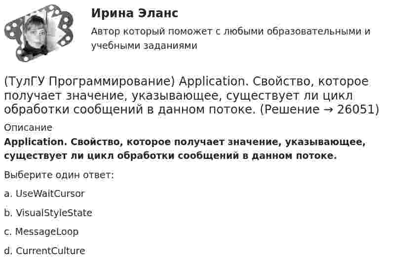      
          Описание
          Application. Свойство, которое получает значение, указывающее, существует ли цикл обработки сообщений в данном потоке.Выберите один ответ:a. UseWaitCursor b. VisualStyleState c. MessageLoop d. CurrentCulture   
            
            
            (ТулГУ Программирование) Application. Метод Run(ApplicationContext)(ТулГУ Программирование) Application. Свойство, которое получает значение, указывающее, существует ли цикл обработки сообщений в данном потоке.(ТулГУ Программирование) Button. Свойство, которое возвращает или задает курсор по умолчанию для элемента управления.(ТулГУ Программирование) Chart . С помощью какого события происходит отрисовка(ТулГУ Программирование) Cursor. Метод, который рисует курсор в растянутом формате на указанной поверхности в пределах указанных границ.(ТулГУ Программирование) DataGridView . Событие, происходящее при щелчке по любой части ячейки.(ТулГУ Программирование) Form. Свойство, которое возвращает или задает границы элемента управления, прикрепленные к его родительскому элементу управления, и определяет способ изменения размеров элемента управления с его родительским элементом(ТулГУ) При проведении монтажно - наладочных работ используются лестницы и стремянки. Для конструкций стремянок и лестниц характерны требования и ограничения (укажите верное утверждение): (Разрешается / Если пол деревянный / В исключительных случаях)(ТулГУ) При проведении политики «дорогих» денег Центральный банк:(ТулГУ) Причины, вызывающие смещение расчетного ЦЭН(ТулГУ) Проведение R-анализа прибыли предприятия позволяет:(ТулГУ) Проведение обязательной сертификации осуществляет(ТулГУ) Проведение обязательной сертификации финансирует(ТулГУ) Проверка достоверности и полноты сведений о доходах государственного или муниципального служащего осуществляется представителем нанимателя (руководителем) путем направления запроса в правоохранительные органы или государственные органы, 
