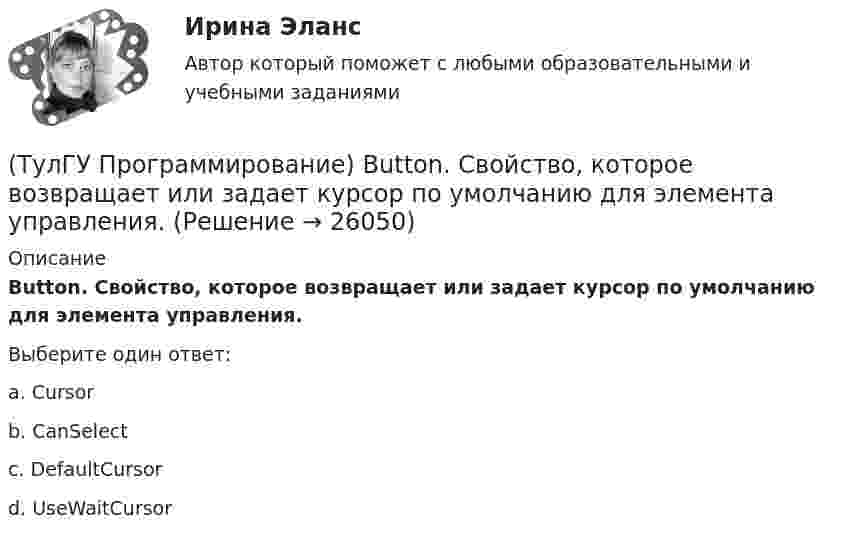      
          Описание
          Button. Свойство, которое возвращает или задает курсор по умолчанию для элемента управления.Выберите один ответ:a. Cursor b. CanSelect c. DefaultCursor d. UseWaitCursor   
            
            
            (ТулГУ Программирование) Application. Свойство, которое получает значение, указывающее, существует ли цикл обработки сообщений в данном потоке.(ТулГУ Программирование) Button. Свойство, которое возвращает или задает курсор по умолчанию для элемента управления.(ТулГУ Программирование) Chart . С помощью какого события происходит отрисовка(ТулГУ Программирование) Cursor. Метод, который рисует курсор в растянутом формате на указанной поверхности в пределах указанных границ.(ТулГУ Программирование) DataGridView . Событие, происходящее при щелчке по любой части ячейки.(ТулГУ Программирование) Form. Свойство, которое возвращает или задает границы элемента управления, прикрепленные к его родительскому элементу управления, и определяет способ изменения размеров элемента управления с его родительским элементом(ТулГУ Программирование) Form. Свойство, которое получает или задает объект Point, который представляет собой верхний левый угол формы Form в экранных координатах.(ТулГУ) При проведении политики «дорогих» денег Центральный банк:(ТулГУ) Причины, вызывающие смещение расчетного ЦЭН(ТулГУ) Проведение R-анализа прибыли предприятия позволяет:(ТулГУ) Проведение обязательной сертификации осуществляет(ТулГУ) Проведение обязательной сертификации финансирует(ТулГУ) Проверка достоверности и полноты сведений о доходах государственного или муниципального служащего осуществляется представителем нанимателя (руководителем) путем направления запроса в правоохранительные органы или государственные органы, (ТулГУ) Проводится ли сертификация в области метрологии: