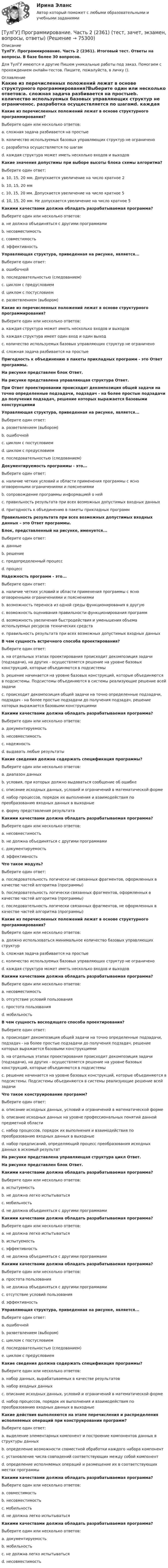      
            Описание
            ТулГУ. Программирование. Часть 2 (2361). Итоговый тест. Ответы на вопросы. В базе более 30 вопросов.Для ТулГУ имеются и другие  Пишем уникальные работы под заказ. Помогаем с прохождением онлайн-тестов. Пишите, пожалуйста, в личку (). 
            Оглавление
            Какие из перечисленных положений лежат в основе структурного программирования?Выберите один или несколько ответов:a. сложная задача разбивается на простыеb. количество используемых базовых управляющих структур не ограниченоc. разработка осуществляется по шагамd. каждая структура может иметь несколько входов и выходовКакие значения допустимы при выборе высоты блока схемы алгоритма?Выберите один ответ:a. 10, 15, 20 мм. Допускается увеличение на число кратное 2b. 10, 15, 20 ммc. 10, 15, 20 мм. Допускается увеличение на число кратное 5d. 10, 15, 20 мм. Не допускается увеличение на число кратное 5Какими качествами должна обладать разрабатываемая программа?Выберите один или несколько ответов:a. не должна объединяться с другими программамиb. несовместимостьc. совместимостьd. эффективностьУправляющая структура, приведенная на рисунке, является...Выберите один ответ:a. ошибочнойb. последовательностью (следованием)c. циклом с предусловиемd. циклом с постусловиемe. разветвлением (выбором)Какие из перечисленных положений лежат в основе структурного программирования?Выберите один или несколько ответов:a. каждая структура может иметь несколько входов и выходовb. каждая структура имеет один вход и один выходc. количество используемых базовых управляющих структур не ограниченоd. сложная задача разбивается на простыеПригодность к объединению в пакеты прикладных программ - это Ответ программы.На рисунке представлен блок Ответ.На рисунке представлена управляющая структура Ответ.При Ответ проектировании происходит декомпозиция общей задачи на точно определенные подзадачи, подзадач - на более простые подзадачи до получения подзадач, решение которых выражается базовыми конструкциямиУправляющая структура, приведенная на рисунке, является...Выберите один ответ:a. разветвлением (выбором)b. ошибочнойc. циклом с постусловиемd. циклом с предусловиемe. последовательностью (следованием)Документируемость программы - это...Выберите один ответ:a. наличие четких условий и области применения программы с ясно оговоренными ограничениями и пояснениямиb. сопровождение программы информацией о нейc. правильность результата при всех возможных допустимых входных данныхd. пригодность к объединению в пакеты прикладных программПравильность результата при всех возможных допустимых входных данных – это Ответ программы.Блок, представленный на рисунке, именуется...Выберите один ответ:a. данныеb. решениеc. предопределенный процессd. процессНадежность программ - это...Выберите один ответ:a. наличие четких условий и области применения программы с ясно оговоренными ограничениями и пояснениямиb. возможность переноса из одной среды функционирования в другуюc. возможность оценивания правильности функционирования программd. возможность увеличения быстродействия и уменьшения объема используемых ресурсов технических средствe. правильность результата при всех возможных допустимых входных данныхВ чем сущность встречного способа проектирования?Выберите один ответ:a. на отдельных этапах проектирования происходит декомпозиция задачи (подзадачи), на других - осуществляется решение на уровне базовых конструкций, которые объединяются в подсистемыb. решение начинается на уровне базовых конструкций, которые объединяются в подсистемы. Подсистемы объединяются в системы реализующие решение всей задачиc. происходит декомпозиция общей задачи на точно определенные подзадачи, подзадач - на более простые подзадачи до получения подзадач, решение которых выражается базовыми конструкциямиКакими качествами должна обладать разрабатываемая программа?Выберите один или несколько ответов:a. документируемостьb. несовместимостьc. надежностьd. выдавать любые результатыКакие сведения должна содержать спецификация программы?Выберите один или несколько ответов:a. диапазон данныхb. условия, при которых должно выдаваться сообщение об ошибкеc. описание исходных данных, условий и ограничений в математической формеd. набор процессов, порядок их выполнения и взаимодействия по преобразованию входных данных в выходныеe. форму представления результатаКакими качествами должна обладать разрабатываемая программа?Выберите один или несколько ответов:a. несовместимостьb. не должна объединяться с другими программамиc. документируемостьd. эффективностьЧто такое модуль?Выберите один ответ:a. последовательность логически не связанных фрагментов, оформленных в качестве частей алгоритма (программы)b. последовательность логически связанных фрагментов, оформленных в качестве частей алгоритма (программы)c. последовательность логически связанных фрагментов, не оформленных в качестве частей алгоритма (программы)Какие из перечисленных положений лежат в основе структурного программирования?Выберите один или несколько ответов:a. должно использоваться минимальное количество базовых управляющих структурb. сложная задача разбивается на простыеc. количество используемых базовых управляющих структур не ограниченоd. каждая структура может иметь несколько входов и выходовКакими качествами должна обладать разрабатываемая программа?Выберите один или несколько ответов:a. несовместимостьb. отсутствие условий пользованияc. простота пользованияd. мобильностьВ чем сущность восходящего способа проектирования?Выберите один ответ:a. происходит декомпозиция общей задачи на точно определенные подзадачи, подзадач - на более простые подзадачи до получения подзадач, решение которых выражается базовыми конструкциямиb. на отдельных этапах проектирования происходит декомпозиция задачи (подзадачи), на других - осуществляется решение на уровне базовых конструкций, которые объединяются в подсистемыc. решение начинается на уровне базовых конструкций, которые объединяются в подсистемы. Подсистемы объединяются в системы реализующие решение всей задачиЧто такое конструирование программ?Выберите один ответ:a. описание исходных данных, условий и ограничений в математической формеb. описание исходных данных на уровне профессиональных понятий данной предметной областиc. набор процессов, порядок их выполнения и взаимодействия по преобразованию входных данных в выходныеd. набор предписаний, определяющий процесс преобразования исходных данных в искомый результатНа рисунке представлена управляющая структура цикл Ответ.На рисунке представлен блок Ответ.Какими качествами должна обладать разрабатываемая программа?Выберите один или несколько ответов:a. испытуемостьb. не должна легко испытыватьсяc. мобильностьd. не должна объединяться с другими программамиКакими качествами должна обладать разрабатываемая программа?Выберите один или несколько ответов:a. не должна легко испытыватьсяb. испытуемостьc. эффективностьd. не должна объединяться с другими программамиКакими качествами должна обладать разрабатываемая программа?Выберите один или несколько ответов:a. простота пользованияb. не должна объединяться с другими программамиc. отсутствие условий пользованияd. эффективностьУправляющая структура, приведенная на рисунке, является...Выберите один ответ:a. ошибочнойb. разветвлением (выбором)c. циклом с постусловиемd. последовательностью (следованием)e. циклом с предусловиемКакие сведения должна содержать спецификация программы?Выберите один или несколько ответов:a. набор данных, вырабатываемых в качестве результатовb. набор входных данныхc. описание исходных данных, условий и ограничений в математической формеd. набор процессов, порядок их выполнения и взаимодействия по преобразованию входных данных в выходныеКакие действия выполняются на этапе перечисления и распределения исполняемых операций при конструировании программ?Выберите один ответ:a. выделение элементарных компонент и построение компонентов данных в структуры данныхb. определение возможности совместной обработки каждого набора компонентc. установление числа совпадений соответствующих между собой компонентd. определение исполняемых операций и размещение их в соответствующих местах программыКакими качествами должна обладать разрабатываемая программа?Выберите один или несколько ответов:a. совместимостьb. несовместимостьc. мобильностьd. не должна легко испытыватьсяКакими качествами должна обладать разрабатываемая программа?Выберите один или несколько ответов:a. документируемостьb. мобильностьc. не должна легко испытыватьсяd. несовместимость  
            
            
            [ТулГУ] Программирование. Часть 1 (2362) (тест, зачет, экзамен, вопросы, ответы)[ТулГУ] Программирование. Часть 2 (2361) (тест, зачет, экзамен, вопросы, ответы)(ТулГУ Программирование) Что означает специальный символ \n строки форматирования функции int printf(…):(ТулГУ Программирование) Является производным от класса Control класс(ТулГУ) Продукция, подлежащая обязательной сертификации, сертифицируется по схеме 5 «Сертификация системы качества». Требуется ли в данном случае сертификация системы обеспечения качества этой продукции?(ТулГУ) Продукция промышленного предприятия представляет собой:[ТулГУ] Проектирование человеко-машинных интерфейсов (тест, зачет, экзамен, вопросы, ответы)(ТулГУ Программирование) Переопределение операций имеет вид:(ТулГУ Программирование) Полиморфизм – это :(ТулГУ Программирование) Приложение, в котором используется Windows-интерфейс GUI (Grphical User Interface – графический интерфейс пользователя) – это…(ТулГУ Программирование) Приложение, не имеющее графического интерфейса, для которого устройством ввода является клавиатура, а устройством вывода — монитор – это…(ТулГУ Программирование) Укажите один из основных компонентов, входящих в состав среды программирования Visual C++:(ТулГУ Программирование) Укажите спецификатор формата в Visual C++ для аргумента с плавающей точкой:(ТулГУ Программирование) Укажите, что создано следующей конструкцией, свойственной Visual C++: mas[2][4] = {(0,2,5,4),(1,5,7,3)}