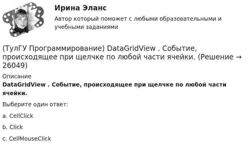     
          Описание
          DataGridView . Событие, происходящее при щелчке по любой части ячейки.Выберите один ответ:a. CellClick b. Click c. CellMouseClick   
            
            
            (ТулГУ Программирование) Cursor. Метод, который рисует курсор в растянутом формате на указанной поверхности в пределах указанных границ.(ТулГУ Программирование) DataGridView . Событие, происходящее при щелчке по любой части ячейки.(ТулГУ Программирование) Form. Свойство, которое возвращает или задает границы элемента управления, прикрепленные к его родительскому элементу управления, и определяет способ изменения размеров элемента управления с его родительским элементом(ТулГУ Программирование) Form. Свойство, которое получает или задает объект Point, который представляет собой верхний левый угол формы Form в экранных координатах.(ТулГУ Программирование) Label . Свойство, возвращающее или задающее способ выравнивания текста в метке(ТулГУ Программирование) Panel позволяет пользователю(ТулГУ Программирование) PictureBox. Метод, который асинхронно загружает изображение в указанное расположение.(ТулГУ) Проведение обязательной сертификации осуществляет(ТулГУ) Проведение обязательной сертификации финансирует(ТулГУ) Проверка достоверности и полноты сведений о доходах государственного или муниципального служащего осуществляется представителем нанимателя (руководителем) путем направления запроса в правоохранительные органы или государственные органы, (ТулГУ) Проводится ли сертификация в области метрологии:(ТулГУ Программирование) Application. Метод Run(ApplicationContext)(ТулГУ Программирование) Application. Свойство, которое получает значение, указывающее, существует ли цикл обработки сообщений в данном потоке.(ТулГУ Программирование) Button. Свойство, которое возвращает или задает курсор по умолчанию для элемента управления.