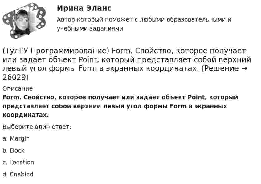      
          Описание
          Form. Свойство, которое получает или задает объект Point, который представляет собой верхний левый угол формы Form в экранных координатах.Выберите один ответ:a. Margin b. Dock c. Location d. Enabled   
            
            
            (ТулГУ Программирование) Form. Свойство, которое возвращает или задает границы элемента управления, прикрепленные к его родительскому элементу управления, и определяет способ изменения размеров элемента управления с его родительским элементом(ТулГУ Программирование) Form. Свойство, которое получает или задает объект Point, который представляет собой верхний левый угол формы Form в экранных координатах.(ТулГУ Программирование) Label . Свойство, возвращающее или задающее способ выравнивания текста в метке(ТулГУ Программирование) Panel позволяет пользователю(ТулГУ Программирование) PictureBox. Метод, который асинхронно загружает изображение в указанное расположение.(ТулГУ Программирование) PictureBox. Свойство, которое возвращает или задает границы элемента управления, прикрепленные к его родительскому элементу управления, и определяет способ изменения размеров элемента управления с его родительским элементом(ТулГУ Программирование) Большинство классов в System.Windows.Forms пространстве имен являются производными от класса(ТулГУ) Проверка достоверности и полноты сведений о доходах государственного или муниципального служащего осуществляется представителем нанимателя (руководителем) путем направления запроса в правоохранительные органы или государственные органы, (ТулГУ) Проводится ли сертификация в области метрологии:(ТулГУ Программирование) Application. Метод Run(ApplicationContext)(ТулГУ Программирование) Application. Свойство, которое получает значение, указывающее, существует ли цикл обработки сообщений в данном потоке.(ТулГУ Программирование) Button. Свойство, которое возвращает или задает курсор по умолчанию для элемента управления.(ТулГУ Программирование) Chart . С помощью какого события происходит отрисовка(ТулГУ Программирование) Cursor. Метод, который рисует курсор в растянутом формате на указанной поверхности в пределах указанных границ.