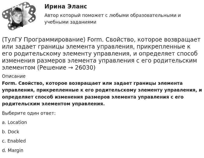      
          Описание
          Form. Свойство, которое возвращает или задает границы элемента управления, прикрепленные к его родительскому элементу управления, и определяет способ изменения размеров элемента управления с его родительским элементом управления.Выберите один ответ:a. Location b. Dock c. Enabled d. Margin   
            
            
            (ТулГУ Программирование) DataGridView . Событие, происходящее при щелчке по любой части ячейки.(ТулГУ Программирование) Form. Свойство, которое возвращает или задает границы элемента управления, прикрепленные к его родительскому элементу управления, и определяет способ изменения размеров элемента управления с его родительским элементом(ТулГУ Программирование) Form. Свойство, которое получает или задает объект Point, который представляет собой верхний левый угол формы Form в экранных координатах.(ТулГУ Программирование) Label . Свойство, возвращающее или задающее способ выравнивания текста в метке(ТулГУ Программирование) Panel позволяет пользователю(ТулГУ Программирование) PictureBox. Метод, который асинхронно загружает изображение в указанное расположение.(ТулГУ Программирование) PictureBox. Свойство, которое возвращает или задает границы элемента управления, прикрепленные к его родительскому элементу управления, и определяет способ изменения размеров элемента управления с его родительским элементом(ТулГУ) Проведение обязательной сертификации финансирует(ТулГУ) Проверка достоверности и полноты сведений о доходах государственного или муниципального служащего осуществляется представителем нанимателя (руководителем) путем направления запроса в правоохранительные органы или государственные органы, (ТулГУ) Проводится ли сертификация в области метрологии:(ТулГУ Программирование) Application. Метод Run(ApplicationContext)(ТулГУ Программирование) Application. Свойство, которое получает значение, указывающее, существует ли цикл обработки сообщений в данном потоке.(ТулГУ Программирование) Button. Свойство, которое возвращает или задает курсор по умолчанию для элемента управления.(ТулГУ Программирование) Chart . С помощью какого события происходит отрисовка
