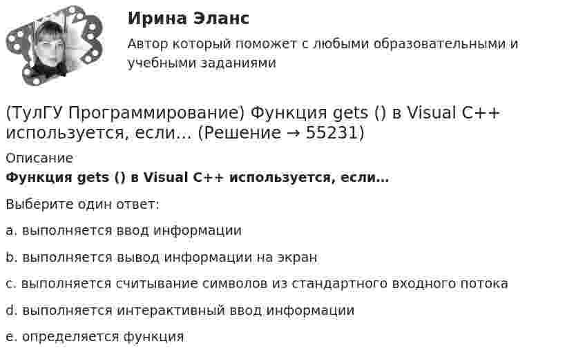      
            Описание
            Функция gets () в Visual C++ используется, если…Выберите один ответ:a. выполняется ввод информацииb. выполняется вывод информации на экранc. выполняется считывание символов из стандартного входного потокаd. выполняется интерактивный ввод информацииe. определяется функция   
            
            
            (ТулГУ Программирование) Укажите, что создано следующей конструкцией, свойственной Visual C++: mas[2][4] = {(0,2,5,4),(1,5,7,3)}(ТулГУ Программирование) Функция gets () в Visual C++ используется, если…[ТулГУ] Программирование. Часть 1 (2362) (тест, зачет, экзамен, вопросы, ответы)[ТулГУ] Программирование. Часть 2 (2361) (тест, зачет, экзамен, вопросы, ответы)(ТулГУ Программирование) Что означает специальный символ \n строки форматирования функции int printf(…):(ТулГУ Программирование) Является производным от класса Control класс(ТулГУ) Продукция, подлежащая обязательной сертификации, сертифицируется по схеме 5 «Сертификация системы качества». Требуется ли в данном случае сертификация системы обеспечения качества этой продукции?(ТулГУ Программирование) Может ли Label содержать изображение(ТулГУ Программирование) Не является производным от класса Control класс (HelpProvider / PictureBox / WebBrowserBase / AxHost)(ТулГУ Программирование) Переопределение операций имеет вид:(ТулГУ Программирование) Полиморфизм – это :(ТулГУ Программирование) Приложение, в котором используется Windows-интерфейс GUI (Grphical User Interface – графический интерфейс пользователя) – это…(ТулГУ Программирование) Приложение, не имеющее графического интерфейса, для которого устройством ввода является клавиатура, а устройством вывода — монитор – это…(ТулГУ Программирование) Укажите один из основных компонентов, входящих в состав среды программирования Visual C++: