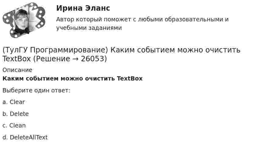      
          Описание
          Каким событием можно очистить TextBoxВыберите один ответ:a. Clear b. Delete c. Clean d. DeleteAllText   
            
            
            💯 ТулГУ Программирование > Зачет/экзамен (часть 1 / семестр 2) (правильные ответы на тест)(ТулГУ Программирование) Каким событием можно очистить TextBox(ТулГУ Программирование) Какое пространство имен содержит класс PictureBox?(ТулГУ Программирование) Какой из идентификаторов неправильный:(ТулГУ Программирование) Какой из предложенных модификаторов базовых типов не является модификатором длины:(ТулГУ Программирование) Класс Application(ТулГУ Программирование) Класс - это:(ТулГУ Программирование) Большинство классов в System.Windows.Forms пространстве имен являются производными от класса(ТулГУ Программирование) В каком случае завершается выполнение тела цикла Repeat..Until?(ТулГУ Программирование) Выберите правильные соответствия между спецификатором базового класса, ключом доступа в объявлении производного класса и правами доступа прозводного класса к элементам базового(ТулГУ Программирование) Выберите правильные утверждения(ТулГУ Программирование) Выберите правильные утверждения:(ТулГУ Программирование) Для чисел, которые могут иметь дробную часть, и лежащие в диапазоне от 10е-38 до 10е+38 в Visual C++ применяется тип:(ТулГУ Программирование) Дружественная функция - это