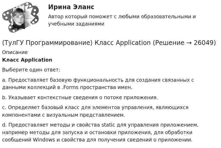      
          Описание
          Класс ApplicationВыберите один ответ:a. Предоставляет базовую функциональность для создания связанных с данными коллекций в .Forms пространства имен. b. Указывает контекстные сведения о потоке приложения. c. Определяет базовый класс для элементов управления, являющихся компонентами с визуальным представлением. d. Предоставляет методы и свойства static для управления приложением, например методы для запуска и остановки приложения, для обработки сообщений Windows и свойства для получения сведений о приложении.   
            
            
            (ТулГУ Программирование) Какой из предложенных модификаторов базовых типов не является модификатором длины:(ТулГУ Программирование) Класс Application(ТулГУ Программирование) Класс - это:(ТулГУ Программирование) Метод, который отображает изображение, указанное в ImageLocation свойстве PictureBox.(ТулГУ Программирование) Может ли Label содержать изображение(ТулГУ Программирование) Не является производным от класса Control класс (HelpProvider / PictureBox / WebBrowserBase / AxHost)(ТулГУ Программирование) Переопределение операций имеет вид:(ТулГУ Программирование) Выберите правильные утверждения:(ТулГУ Программирование) Для чисел, которые могут иметь дробную часть, и лежащие в диапазоне от 10е-38 до 10е+38 в Visual C++ применяется тип:(ТулГУ Программирование) Дружественная функция - это(ТулГУ Программирование) Если глобальная переменная имеет то же имя, что и локальная:💯 ТулГУ Программирование > Зачет/экзамен (часть 1 / семестр 2) (правильные ответы на тест)(ТулГУ Программирование) Каким событием можно очистить TextBox(ТулГУ Программирование) Какое пространство имен содержит класс PictureBox?