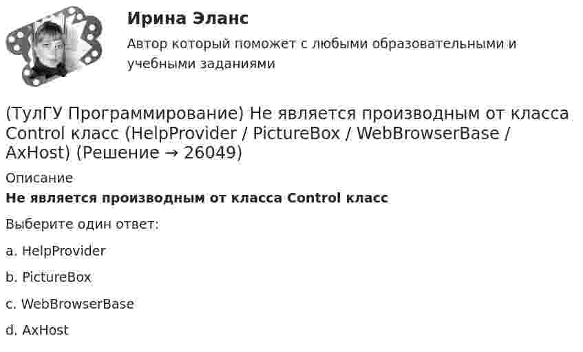      
          Описание
          Не является производным от класса Control классВыберите один ответ:a. HelpProvider b. PictureBox c. WebBrowserBase d. AxHost   
            
            
            (ТулГУ Программирование) Может ли Label содержать изображение(ТулГУ Программирование) Не является производным от класса Control класс (HelpProvider / PictureBox / WebBrowserBase / AxHost)(ТулГУ Программирование) Переопределение операций имеет вид:(ТулГУ Программирование) Полиморфизм – это :(ТулГУ Программирование) Приложение, в котором используется Windows-интерфейс GUI (Grphical User Interface – графический интерфейс пользователя) – это…(ТулГУ Программирование) Приложение, не имеющее графического интерфейса, для которого устройством ввода является клавиатура, а устройством вывода — монитор – это…(ТулГУ Программирование) Укажите один из основных компонентов, входящих в состав среды программирования Visual C++:💯 ТулГУ Программирование > Зачет/экзамен (часть 1 / семестр 2) (правильные ответы на тест)(ТулГУ Программирование) Каким событием можно очистить TextBox(ТулГУ Программирование) Какое пространство имен содержит класс PictureBox?(ТулГУ Программирование) Какой из идентификаторов неправильный:(ТулГУ Программирование) Какой из предложенных модификаторов базовых типов не является модификатором длины:(ТулГУ Программирование) Класс Application(ТулГУ Программирование) Класс - это: