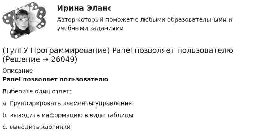      
          Описание
          Panel позволяет пользователюВыберите один ответ:a. Группирировать элементы управления b. выводить информацию в виде таблицы c. выводить картинки   
            
            
            (ТулГУ Программирование) Label . Свойство, возвращающее или задающее способ выравнивания текста в метке(ТулГУ Программирование) Panel позволяет пользователю(ТулГУ Программирование) PictureBox. Метод, который асинхронно загружает изображение в указанное расположение.(ТулГУ Программирование) PictureBox. Свойство, которое возвращает или задает границы элемента управления, прикрепленные к его родительскому элементу управления, и определяет способ изменения размеров элемента управления с его родительским элементом(ТулГУ Программирование) Большинство классов в System.Windows.Forms пространстве имен являются производными от класса(ТулГУ Программирование) В каком случае завершается выполнение тела цикла Repeat..Until?(ТулГУ Программирование) Выберите правильные соответствия между спецификатором базового класса, ключом доступа в объявлении производного класса и правами доступа прозводного класса к элементам базового(ТулГУ Программирование) Application. Метод Run(ApplicationContext)(ТулГУ Программирование) Application. Свойство, которое получает значение, указывающее, существует ли цикл обработки сообщений в данном потоке.(ТулГУ Программирование) Button. Свойство, которое возвращает или задает курсор по умолчанию для элемента управления.(ТулГУ Программирование) Chart . С помощью какого события происходит отрисовка(ТулГУ Программирование) Cursor. Метод, который рисует курсор в растянутом формате на указанной поверхности в пределах указанных границ.(ТулГУ Программирование) DataGridView . Событие, происходящее при щелчке по любой части ячейки.(ТулГУ Программирование) Form. Свойство, которое возвращает или задает границы элемента управления, прикрепленные к его родительскому элементу управления, и определяет способ изменения размеров элемента управления с его родительским элементом