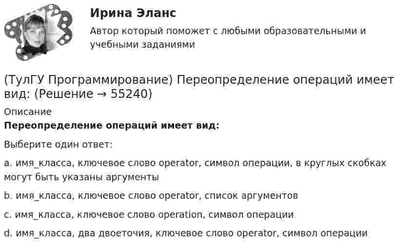      
            Описание
            Переопределение операций имеет вид:Выберите один ответ:a. имя_класса, ключевое слово operator, символ операции, в круглых скобках могут быть указаны аргументыb. имя_класса, ключевое слово operator, список аргументовc. имя_класса, ключевое слово operation, символ операцииd. имя_класса, два двоеточия, ключевое слово operator, символ операции   
            
            
            (ТулГУ Программирование) Не является производным от класса Control класс (HelpProvider / PictureBox / WebBrowserBase / AxHost)(ТулГУ Программирование) Переопределение операций имеет вид:(ТулГУ Программирование) Полиморфизм – это :(ТулГУ Программирование) Приложение, в котором используется Windows-интерфейс GUI (Grphical User Interface – графический интерфейс пользователя) – это…(ТулГУ Программирование) Приложение, не имеющее графического интерфейса, для которого устройством ввода является клавиатура, а устройством вывода — монитор – это…(ТулГУ Программирование) Укажите один из основных компонентов, входящих в состав среды программирования Visual C++:(ТулГУ Программирование) Укажите спецификатор формата в Visual C++ для аргумента с плавающей точкой:(ТулГУ Программирование) Каким событием можно очистить TextBox(ТулГУ Программирование) Какое пространство имен содержит класс PictureBox?(ТулГУ Программирование) Какой из идентификаторов неправильный:(ТулГУ Программирование) Какой из предложенных модификаторов базовых типов не является модификатором длины:(ТулГУ Программирование) Класс Application(ТулГУ Программирование) Класс - это:(ТулГУ Программирование) Метод, который отображает изображение, указанное в ImageLocation свойстве PictureBox.