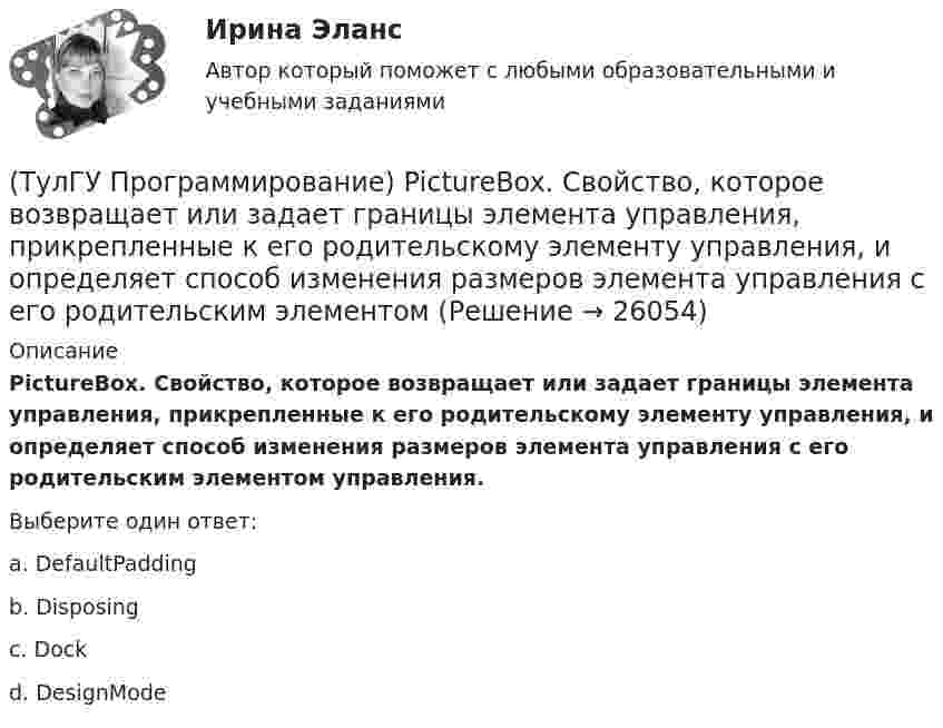      
          Описание
          PictureBox. Свойство, которое возвращает или задает границы элемента управления, прикрепленные к его родительскому элементу управления, и определяет способ изменения размеров элемента управления с его родительским элементом управления.Выберите один ответ:a. DefaultPadding b. Disposing c. Dock d. DesignMode   
            
            
            (ТулГУ Программирование) PictureBox. Метод, который асинхронно загружает изображение в указанное расположение.(ТулГУ Программирование) PictureBox. Свойство, которое возвращает или задает границы элемента управления, прикрепленные к его родительскому элементу управления, и определяет способ изменения размеров элемента управления с его родительским элементом(ТулГУ Программирование) Большинство классов в System.Windows.Forms пространстве имен являются производными от класса(ТулГУ Программирование) В каком случае завершается выполнение тела цикла Repeat..Until?(ТулГУ Программирование) Выберите правильные соответствия между спецификатором базового класса, ключом доступа в объявлении производного класса и правами доступа прозводного класса к элементам базового(ТулГУ Программирование) Выберите правильные утверждения(ТулГУ Программирование) Выберите правильные утверждения:(ТулГУ Программирование) Button. Свойство, которое возвращает или задает курсор по умолчанию для элемента управления.(ТулГУ Программирование) Chart . С помощью какого события происходит отрисовка(ТулГУ Программирование) Cursor. Метод, который рисует курсор в растянутом формате на указанной поверхности в пределах указанных границ.(ТулГУ Программирование) DataGridView . Событие, происходящее при щелчке по любой части ячейки.(ТулГУ Программирование) Form. Свойство, которое возвращает или задает границы элемента управления, прикрепленные к его родительскому элементу управления, и определяет способ изменения размеров элемента управления с его родительским элементом(ТулГУ Программирование) Form. Свойство, которое получает или задает объект Point, который представляет собой верхний левый угол формы Form в экранных координатах.(ТулГУ Программирование) Label . Свойство, возвращающее или задающее способ выравнивания текста в метке