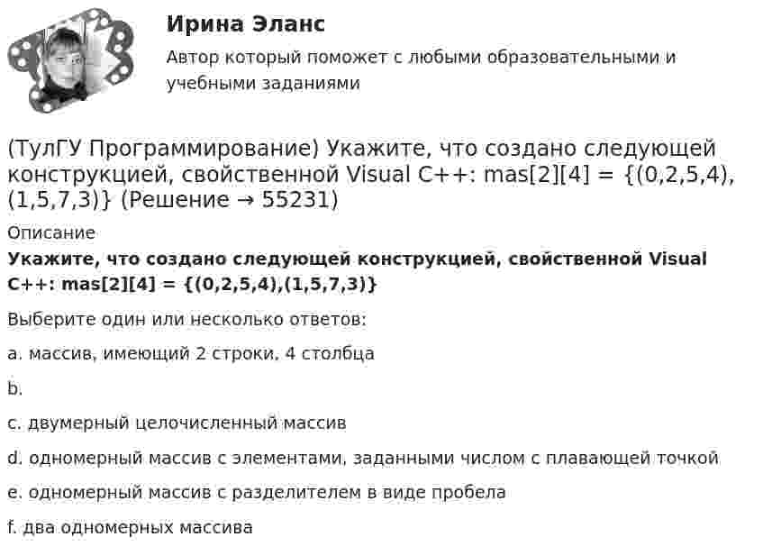      
            Описание
            Укажите, что создано следующей конструкцией, свойственной Visual C++: mas[2][4] = {(0,2,5,4),(1,5,7,3)}Выберите один или несколько ответов:a. массив, имеющий 2 строки, 4 столбцаb.c. двумерный целочисленный массивd. одномерный массив с элементами, заданными числом с плавающей точкойe. одномерный массив с разделителем в виде пробелаf. два одномерных массива   
            
            
            (ТулГУ Программирование) Укажите спецификатор формата в Visual C++ для аргумента с плавающей точкой:(ТулГУ Программирование) Укажите, что создано следующей конструкцией, свойственной Visual C++: mas[2][4] = {(0,2,5,4),(1,5,7,3)}(ТулГУ Программирование) Функция gets () в Visual C++ используется, если…[ТулГУ] Программирование. Часть 1 (2362) (тест, зачет, экзамен, вопросы, ответы)[ТулГУ] Программирование. Часть 2 (2361) (тест, зачет, экзамен, вопросы, ответы)(ТулГУ Программирование) Что означает специальный символ \n строки форматирования функции int printf(…):(ТулГУ Программирование) Является производным от класса Control класс(ТулГУ Программирование) Метод, который отображает изображение, указанное в ImageLocation свойстве PictureBox.(ТулГУ Программирование) Может ли Label содержать изображение(ТулГУ Программирование) Не является производным от класса Control класс (HelpProvider / PictureBox / WebBrowserBase / AxHost)(ТулГУ Программирование) Переопределение операций имеет вид:(ТулГУ Программирование) Полиморфизм – это :(ТулГУ Программирование) Приложение, в котором используется Windows-интерфейс GUI (Grphical User Interface – графический интерфейс пользователя) – это…(ТулГУ Программирование) Приложение, не имеющее графического интерфейса, для которого устройством ввода является клавиатура, а устройством вывода — монитор – это…