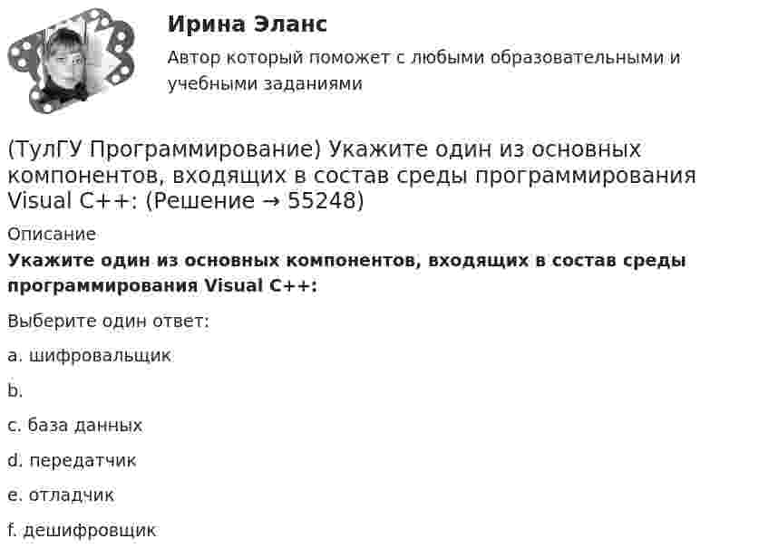      
            Описание
            Укажите один из основных компонентов, входящих в состав среды программирования Visual C++:Выберите один ответ:a. шифровальщикb.c. база данныхd. передатчикe. отладчикf. дешифровщик   
            
            
            (ТулГУ Программирование) Приложение, не имеющее графического интерфейса, для которого устройством ввода является клавиатура, а устройством вывода — монитор – это…(ТулГУ Программирование) Укажите один из основных компонентов, входящих в состав среды программирования Visual C++:(ТулГУ Программирование) Укажите спецификатор формата в Visual C++ для аргумента с плавающей точкой:(ТулГУ Программирование) Укажите, что создано следующей конструкцией, свойственной Visual C++: mas[2][4] = {(0,2,5,4),(1,5,7,3)}(ТулГУ Программирование) Функция gets () в Visual C++ используется, если…[ТулГУ] Программирование. Часть 1 (2362) (тест, зачет, экзамен, вопросы, ответы)[ТулГУ] Программирование. Часть 2 (2361) (тест, зачет, экзамен, вопросы, ответы)(ТулГУ Программирование) Класс Application(ТулГУ Программирование) Класс - это:(ТулГУ Программирование) Метод, который отображает изображение, указанное в ImageLocation свойстве PictureBox.(ТулГУ Программирование) Может ли Label содержать изображение(ТулГУ Программирование) Не является производным от класса Control класс (HelpProvider / PictureBox / WebBrowserBase / AxHost)(ТулГУ Программирование) Переопределение операций имеет вид:(ТулГУ Программирование) Полиморфизм – это :