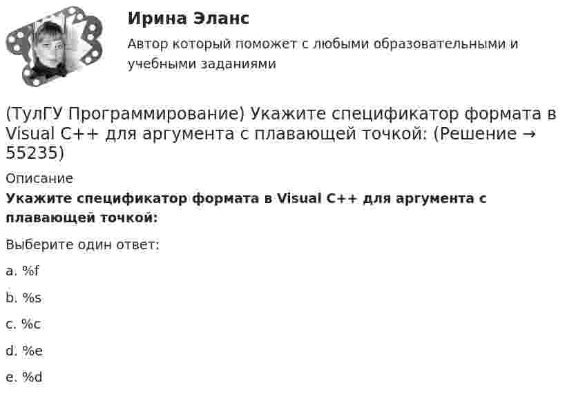      
            Описание
            Укажите спецификатор формата в Visual C++ для аргумента с плавающей точкой:Выберите один ответ:a. %fb. %sc. %cd. %ee. %d   
            
            
            (ТулГУ Программирование) Укажите один из основных компонентов, входящих в состав среды программирования Visual C++:(ТулГУ Программирование) Укажите спецификатор формата в Visual C++ для аргумента с плавающей точкой:(ТулГУ Программирование) Укажите, что создано следующей конструкцией, свойственной Visual C++: mas[2][4] = {(0,2,5,4),(1,5,7,3)}(ТулГУ Программирование) Функция gets () в Visual C++ используется, если…[ТулГУ] Программирование. Часть 1 (2362) (тест, зачет, экзамен, вопросы, ответы)[ТулГУ] Программирование. Часть 2 (2361) (тест, зачет, экзамен, вопросы, ответы)(ТулГУ Программирование) Что означает специальный символ \n строки форматирования функции int printf(…):(ТулГУ Программирование) Класс - это:(ТулГУ Программирование) Метод, который отображает изображение, указанное в ImageLocation свойстве PictureBox.(ТулГУ Программирование) Может ли Label содержать изображение(ТулГУ Программирование) Не является производным от класса Control класс (HelpProvider / PictureBox / WebBrowserBase / AxHost)(ТулГУ Программирование) Переопределение операций имеет вид:(ТулГУ Программирование) Полиморфизм – это :(ТулГУ Программирование) Приложение, в котором используется Windows-интерфейс GUI (Grphical User Interface – графический интерфейс пользователя) – это…