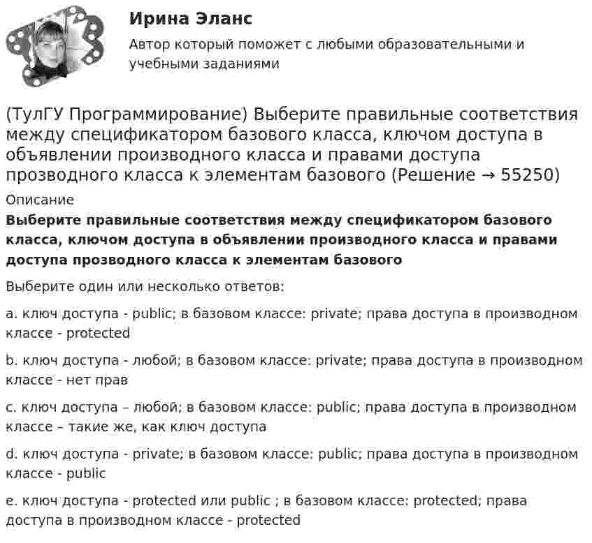      
            Описание
            Выберите правильные соответствия между спецификатором базового класса, ключом доступа в объявлении производного класса и правами доступа прозводного класса к элементам базовогоВыберите один или несколько ответов:a. ключ доступа - public; в базовом классе: private; права доступа в производном классе - protectedb. ключ доступа - любой; в базовом классе: private; права доступа в производном классе - нет правc. ключ доступа – любой; в базовом классе: public; права доступа в производном классе – такие же, как ключ доступаd. ключ доступа - private; в базовом классе: public; права доступа в производном классе - publice. ключ доступа - protected или public ; в базовом классе: protected; права доступа в производном классе - protected   
            
            
            (ТулГУ Программирование) В каком случае завершается выполнение тела цикла Repeat..Until?(ТулГУ Программирование) Выберите правильные соответствия между спецификатором базового класса, ключом доступа в объявлении производного класса и правами доступа прозводного класса к элементам базового(ТулГУ Программирование) Выберите правильные утверждения(ТулГУ Программирование) Выберите правильные утверждения:(ТулГУ Программирование) Для чисел, которые могут иметь дробную часть, и лежащие в диапазоне от 10е-38 до 10е+38 в Visual C++ применяется тип:(ТулГУ Программирование) Дружественная функция - это(ТулГУ Программирование) Если глобальная переменная имеет то же имя, что и локальная:(ТулГУ Программирование) DataGridView . Событие, происходящее при щелчке по любой части ячейки.(ТулГУ Программирование) Form. Свойство, которое возвращает или задает границы элемента управления, прикрепленные к его родительскому элементу управления, и определяет способ изменения размеров элемента управления с его родительским элементом(ТулГУ Программирование) Form. Свойство, которое получает или задает объект Point, который представляет собой верхний левый угол формы Form в экранных координатах.(ТулГУ Программирование) Label . Свойство, возвращающее или задающее способ выравнивания текста в метке(ТулГУ Программирование) Panel позволяет пользователю(ТулГУ Программирование) PictureBox. Метод, который асинхронно загружает изображение в указанное расположение.(ТулГУ Программирование) PictureBox. Свойство, которое возвращает или задает границы элемента управления, прикрепленные к его родительскому элементу управления, и определяет способ изменения размеров элемента управления с его родительским элементом