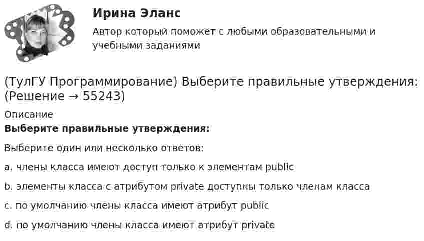      
            Описание
            Выберите правильные утверждения:Выберите один или несколько ответов:a. члены класса имеют доступ только к элементам publicb. элементы класса с атрибутом private доступны только членам классаc. по умолчанию члены класса имеют атрибут publicd. по умолчанию члены класса имеют атрибут private   
            
            
            (ТулГУ Программирование) Выберите правильные утверждения(ТулГУ Программирование) Выберите правильные утверждения:(ТулГУ Программирование) Для чисел, которые могут иметь дробную часть, и лежащие в диапазоне от 10е-38 до 10е+38 в Visual C++ применяется тип:(ТулГУ Программирование) Дружественная функция - это(ТулГУ Программирование) Если глобальная переменная имеет то же имя, что и локальная:💯 ТулГУ Программирование > Зачет/экзамен (часть 1 / семестр 2) (правильные ответы на тест)(ТулГУ Программирование) Каким событием можно очистить TextBox(ТулГУ Программирование) Form. Свойство, которое получает или задает объект Point, который представляет собой верхний левый угол формы Form в экранных координатах.(ТулГУ Программирование) Label . Свойство, возвращающее или задающее способ выравнивания текста в метке(ТулГУ Программирование) Panel позволяет пользователю(ТулГУ Программирование) PictureBox. Метод, который асинхронно загружает изображение в указанное расположение.(ТулГУ Программирование) PictureBox. Свойство, которое возвращает или задает границы элемента управления, прикрепленные к его родительскому элементу управления, и определяет способ изменения размеров элемента управления с его родительским элементом(ТулГУ Программирование) Большинство классов в System.Windows.Forms пространстве имен являются производными от класса(ТулГУ Программирование) В каком случае завершается выполнение тела цикла Repeat..Until?