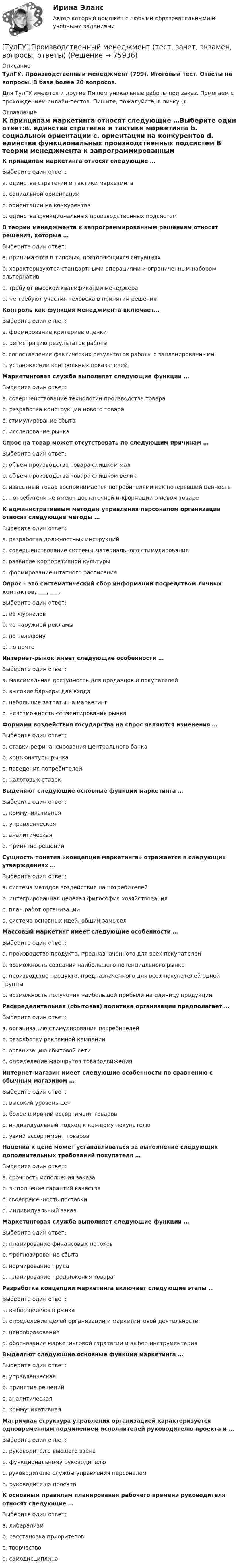      
            Описание
            ТулГУ. Производственный менеджмент (799). Итоговый тест. Ответы на вопросы. В базе более 20 вопросов.Для ТулГУ имеются и другие  Пишем уникальные работы под заказ. Помогаем с прохождением онлайн-тестов. Пишите, пожалуйста, в личку (). 
            Оглавление
            К принципам маркетинга относят следующие …Выберите один ответ:a. единства стратегии и тактики маркетинга b. социальной ориентации c. ориентации на конкурентов d. единства функциональных производственных подсистем В теории менеджмента к запрограммированным решениям относят решения, которые …Выберите один ответ:a. принимаются в типовых, повторяющихся ситуациях b. характеризуются стандартными операциями и ограниченным набором альтернатив c. требуют высокой квалификации менеджера d. не требуют участия человека в принятии решения Контроль как функция менеджмента включает…Выберите один ответ:a. формирование критериев оценки b. регистрацию результатов работы c. сопоставление фактических результатов работы с запланированными d. установление контрольных показателей Маркетинговая служба выполняет следующие функции …Выберите один ответ:a. совершенствование технологии производства товара b. разработка конструкции нового товара c. стимулирование сбыта d. исследование рынка Спрос на товар может отсутствовать по следующим причинам …Выберите один ответ:a. объем производства товара слишком мал b. объем производства товара слишком велик c. известный товар воспринимается потребителями как потерявший ценность d. потребители не имеют достаточной информации о новом товаре К административным методам управления персоналом организации относят следующие методы …Выберите один ответ:a. разработка должностных инструкций b. совершенствование системы материального стимулирования c. развитие корпоративной культуры d. формирование штатного расписания Опрос – это систематический сбор информации посредством личных контактов, ___, ___.Выберите один ответ:a. из журналов b. из наружной рекламы c. по телефону d. по почте Интернет-рынок имеет следующие особенности …Выберите один ответ:a. максимальная доступность для продавцов и покупателей b. высокие барьеры для входа c. небольшие затраты на маркетинг d. невозможность сегментирования рынка Формами воздействия государства на спрос являются изменения …Выберите один ответ:a. ставки рефинансирования Центрального банка b. конъюнктуры рынка c. поведения потребителей d. налоговых ставок Выделяют следующие основные функции маркетинга …Выберите один ответ:a. коммуникативная b. управленческая c. аналитическая d. принятие решений Сущность понятия «концепция маркетинга» отражается в следующих утверждениях …Выберите один ответ:a. система методов воздействия на потребителей b. интегрированная целевая философия хозяйствования c. план работ организации d. система основных идей, общий замысел Массовый маркетинг имеет следующие особенности …Выберите один ответ:a. производство продукта, предназначенного для всех покупателей b. возможность создания наибольшего потенциального рынка c. производство продукта, предназначенного для всех покупателей одной группы d. возможность получения наибольшей прибыли на единицу продукции Распределительная (сбытовая) политика организации предполагает …Выберите один ответ:a. организацию стимулирования потребителей b. разработку рекламной кампании c. организацию сбытовой сети d. определение маршрутов товародвижения Интернет-магазин имеет следующие особенности по сравнению с обычным магазином …Выберите один ответ:a. высокий уровень цен b. более широкий ассортимент товаров c. индивидуальный подход к каждому покупателю d. узкий ассортимент товаров Наценка к цене может устанавливаться за выполнение следующих дополнительных требований покупателя …Выберите один ответ:a. срочность исполнения заказа b. выполнение гарантий качества c. своевременность поставки d. индивидуальный заказ Маркетинговая служба выполняет следующие функции …Выберите один ответ:a. планирование финансовых потоков b. прогнозирование сбыта c. нормирование труда d. планирование продвижения товара Разработка концепции маркетинга включает следующие этапы …Выберите один ответ:a. выбор целевого рынка b. определение целей организации и маркетинговой деятельности c. ценообразование d. обоснование маркетинговой стратегии и выбор инструментария Выделяют следующие основные функции маркетинга …Выберите один ответ:a. управленческая b. принятие решений c. аналитическая d. коммуникативная Матричная структура управления организацией характеризуется одновременным подчинением исполнителей руководителю проекта и …Выберите один ответ:a. руководителю высшего звена b. функциональному руководителю c. руководителю службы управления персоналом d. руководителю проекта К основным правилам планирования рабочего времени руководителя относят следующие …Выберите один ответ:a. либерализм b. расстановка приоритетов c. творчество d. самодисциплина  
            
            
            (ТулГУ) Производительность труда на предприятии возросла с 200 тыс.руб./чел. до 330 тыс.руб./чел., а средняя заработная плата увеличилась со 100 тыс.руб. до 110 тыс.руб. Определить коэффициент эластичности.[ТулГУ] Производственный менеджмент (тест, зачет, экзамен, вопросы, ответы)[ТулГУ] Промышленная экология (тест, зачет, экзамен, вопросы, ответы)(ТулГУ) Промышленно-производственный персонал − это работники:(ТулГУ) Пропускная способность линий и трансформаторов связи с энергосистемой при наличии собственной электростанции, покрывающей нагрузку предприятия, должна обеспечивать(ТулГУ) Профессиональный отбор включает в себя:💯 ТулГУ Процессы и аппараты систем теплогазоснабжения и вентиляции (ответы на тест, апрель 2023)(ТулГУ Проектная деятельность-2) Сколько групп конструкций зданий и сооружений с точки зрения болтовых соединений?(ТулГУ Проектная деятельность-2) Чем обеспечивается продольная жесткость промышленного здания?(ТулГУ Проектная деятельность-2) Чем определяется расчетная схема рамы цеха?(ТулГУ Проектная деятельность-2) Что такое «фахверк»?(ТулГУ Проектная деятельность-2) Что характеризует цифра в обозначении типа электрода?(ТулГУ) Проект производства наладочных работ должен включать в себя, в частности, следующие вопросы (укажите верное утверждение): (График приёмосдаточных испытаний / Список субподрядных организаций / Графики совмещённого выполнения)(ТулГУ) Проект производства наладочных работ должен включать в себя, в частности, следующие вопросы (укажите верное утверждение): (Список субподрядных организаций / Программы по наладке / График приёмосдаточных испытаний)