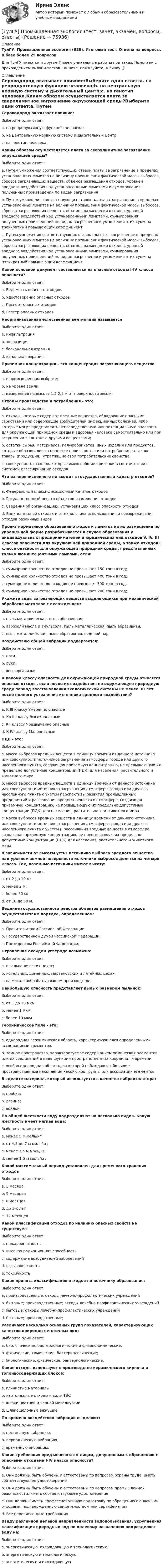      
            Описание
            ТулГУ. Промышленная экология (689). Итоговый тест. Ответы на вопросы. В базе более 25 вопросов.Для ТулГУ имеются и другие  Пишем уникальные работы под заказ. Помогаем с прохождением онлайн-тестов. Пишите, пожалуйста, в личку (). 
            Оглавление
            Сероводород оказывает влияние:Выберите один ответ:a. на репродуктивную функцию человека;b. на центральную нервную систему и дыхательный центр;c. на генотип человека.Каким образом осуществляется плата за сверхлимитное загрязнение окружающей среды?Выберите один ответ:a. Путем умножения соответствующих ставок платы за загрязнение в пределах установленных лимитов на величину превышения фактической массы выбросов, сбросов загрязняющих веществ, объемов размещения отходов, уровней вредного воздействия над установленными лимитами и суммирования полученных произведений по видам загрязненияb. Путем умножения соответствующих ставок платы за загрязнение в пределах установленных лимитов на величину превышения фактической массы выбросов, сбросов загрязняющих веществ, объемов размещения отходов, уровней вредного воздействия над установленными лимитами, суммирования полученных произведений по видам загрязнения и умножения этих сумм на трехкратный повышающий коэффициентc. Путем умножения соответствующих ставок платы за загрязнение в пределах установленных лимитов на величину превышения фактической массы выбросов, сбросов загрязняющих веществ, объемов размещения отходов, уровней вредного воздействия над установленными лимитами, суммирования полученных произведений по видам загрязнения и умножения этих сумм на пятикратный повышающий коэффициентКакой основной документ составляется на опасные отходы I-IV класса опасности?Выберите один ответ:a. Ведомость опасных отходовb. Удостоверение опасных отходовc. Паспорт опасных отходовd. Реестр опасных отходовНеорганизованная естественная вентиляция называетсяВыберите один ответ:a. инфильтрацияb. экспозицияc. бесканальная аэрацияd. канальная аэрацияПриземная концентрация – это концентрация загрязняющего веществаВыберите один ответ:a. в промышленном выбросе;b. на уровне земли.c. измеренная на высоте 1,5 2,5 м от поверхности земли;Отходы производства и потребления - это:Выберите один ответ:a. отходы, которые содержат вредные вещества, обладающие опасными свойствами или содержащие возбудителей инфекционных болезней, либо которые могут представлять непосредственную или потенциальную опасность для окружающей природной среды и здоровья человека самостоятельно или при вступлении в контакт с другими веществами;b. остатки сырья, материалов, полуфабрикатов, иных изделий или продуктов, которые образовались в процессе производства или потребления, а так же товары (продукция), утратившие свои потребительские свойства;c. совокупность отходов, которые имеют общие признаки в соответствии с системой классификации отходов.Что из перечисленного не входит в государственный кадастр отходов?Выберите один ответ:a. Федеральный классификационный каталог отходовb. Государственный реестр объектов размещения отходовc. Сведения об организациях, установивших класс опасности отходовd. Банк данных об отходах и о технологиях использования и обезвреживания отходов различных видовПроект нормативов образования отходов и лимитов на их размещение по упрощенной форме разрабатывается в случае образования у индивидуальных предпринимателей и юридических лиц отходов V, IV, III классов опасности для окружающей природной среды, а также отходов I класса опасности для окружающей природной среды, представленных только люминесцентными лампами, если:Выберите один ответ:a. суммарное количество отходов не превышает 150 тонн в год;b. суммарное количество отходов не превышает 400 тонн в год;c. суммарное количество отходов не превышает 300 тонн в год.d. суммарное количество отходов не превышает 200 тонн в год;Укажите виды загрязняющих веществ выделяющихся при механической обработке металлов с охлаждением:Выберите один ответ:a. пыль металлическая, пыль абразивная;b. аэрозоли масла и эмульсола, пыль металлическая, пыль абразивная;c. пыль металлическая, пыль абразивная, водяной пар;Воздействию общей вибрации подвергается:Выберите один ответ:a. ноги.b. руки;c. весь организм;К какому классу опасности для окружающей природной среды относятся опасные отходы, если после их воздействия на окружающую природную среду период восстановления экологической системы не менее 30 лет после полного устранения источника вредного воздействия?Выберите один ответ:a. К III классу Умеренно опасныеb. Ко II классу Высокоопасныеc. К I классу Чрезвычайно опасныеd. К IV классу МалоопасныеПДВ - это:Выберите один ответ:a. масса выбросов вредных веществ в единицу времени от данного источника или совокупности источников загрязнения атмосферы города или другого населенного пункта, создающая приземную концентрацию, не превышающую их предельно допустимые концентрации (ПДК) для населения, растительного и животного мираb. масса выбросов вредных веществ в единицу времени от данного источника или совокупности источников загрязнения атмосферы города или другого населенного пункта с учетом перспективы развития промышленных предприятий и рассеивания вредных веществ в атмосфере, создающая приземную концентрацию, не превышающую их предельно допустимые концентрации (ПДК) для населения, растительного и животного мираc. масса выбросов вредных веществ в единицу времени от данного источника или совокупности источников загрязнения атмосферы города или другого населенного пункта с учетом и рассеивания вредных веществ в атмосфере, создающая приземную концентрацию, не превышающую их предельно допустимые концентрации (ПДК) для населения, растительного и животного мираВ зависимости от высоты устья источника выброса вредного вещества над уровнем земной поверхности источники выбросов делятся на четыре класса. Так, наземные источники имеют высоту:Выберите один ответ:a. от 2 до 10 м;b. менее 2 м;c. более 50 м;d. от 10 до 50 м.Ведение государственного реестра объектов размещения отходов осуществляется в порядке, определенном:Выберите один ответ:a. Правительством Российской Федерации.b. Государственной думой Российской Федерации;c. Президентом Российской Федерации;Отравление оксидом углерода возможно:Выберите один ответ:a. в гальванических цехах;b. котельных, доменных, мартеновских и литейных цехах;c. на металлообрабатывающем производстве.Наибольшую опасность представляет пыль с размером пылинок:Выберите один ответ:a. от 1 до 10 мкм;b. менее 1 мкм;c. более 10 мкм.Геохимическое поле - это:Выберите один ответ:a. однородная геохимическая область, характеризующаяся определенными ассоциациями элементов.b. земное пространство, характеризуемое содержанием химических элементов или их соединений в виде функции пространственных координат и времени:c. особая однородная область, на которой наблюдаются большие пространственные накопления какой-либо группы или ассоциации элементов;Выделите материал, который используется в качестве виброизолятора:Выберите один ответ:a. пробка;b. резина;c. войлок;По общей жесткости воду подразделяют на несколько видов. Какую жесткость имеет мягкая вода:Выберите один ответ:a. менее 5 м моль/кг;b. от 4,5 до 7 м моль/кг;c. менее 3,5 м моль/кг.d. менее 1,5 м моль/кг;Какой максимальный период установлен для временного хранения отходовВыберите один ответ:a. 3 месяцаb. 9 месяцевc. 6 месяцевd. до 3-х летe. 12 месяцевКакой классификация отходов по наличию опасных свойств не существует:Выберите один ответ:a. пожароопасностьb. высокая радиационная способностьc. содержание возбудителей заболеванийd. взрывоопасностьe. токсичностьКакая принята классификация отходов по источнику образования:Выберите один ответ:a. производственные; отходы лечебно-профилактических учрежденийb. бытовые; производственные; отходы лечебно-профилактических учрежденийc. бытовые; отходы лечебно-профилактических учрежденийd. бытовые; производственные;Различают несколько основных групп показателей, характеризующих качество природных и сточных вод:Выберите один ответ:a. биологические, бактериологические и физико-химические;b. физические, химические, бактериологические;c. биологические, физические, бактериологические.Какие отходы используют в производстве керамического кирпича и топливосодержащих блоков:Выберите один ответ:a. глинистые материалыb. картонажные отходы и золы ТЭСc. шлаки цветной и черной металлургииd. шлакощелочные вяжущиеПо времени воздействия вибрации выделяют:Выберите один ответ:a. постоянную вибрацию;b. периодическую вибрацию.c. временную вибрацию;Какие требования предъявляются к лицам, допущенным к обращению с опасными отходами I-IV класса опасности?Выберите один ответ:a. Они должны быть обучены и аттестованы по вопросам охраны труда, иметь соответствующее удостоверениеb. Они должны быть обучены и аттестованы по вопросам промышленной безопасности, иметь соответствующее удостоверениеc. Они должны иметь профессиональную подготовку по обращению с опасными отходами, подтвержденную свидетельством или сертификатомd. Все перечисленные требования Ввиду различной целевой направленности водопользования, укрупненная классификация природных вод по целевому назначению подразделяет воду на:Выберите один ответ:a. энергетическую, охлаждающую и технологическую;b. энергетическую и технологическую;c. энергетическую и охлаждающую.  
            
            
            [ТулГУ] Производственный менеджмент (тест, зачет, экзамен, вопросы, ответы)[ТулГУ] Промышленная экология (тест, зачет, экзамен, вопросы, ответы)(ТулГУ) Промышленно-производственный персонал − это работники:(ТулГУ) Пропускная способность линий и трансформаторов связи с энергосистемой при наличии собственной электростанции, покрывающей нагрузку предприятия, должна обеспечивать(ТулГУ) Профессиональный отбор включает в себя:💯 ТулГУ Процессы и аппараты систем теплогазоснабжения и вентиляции (ответы на тест, апрель 2023)💯 ТулГУ Процессы и аппараты систем теплогазоснабжения и вентиляции (ответы на тест, март 2023)(ТулГУ Проектная деятельность-2) Чем обеспечивается продольная жесткость промышленного здания?(ТулГУ Проектная деятельность-2) Чем определяется расчетная схема рамы цеха?(ТулГУ Проектная деятельность-2) Что такое «фахверк»?(ТулГУ Проектная деятельность-2) Что характеризует цифра в обозначении типа электрода?(ТулГУ) Проект производства наладочных работ должен включать в себя, в частности, следующие вопросы (укажите верное утверждение): (График приёмосдаточных испытаний / Список субподрядных организаций / Графики совмещённого выполнения)(ТулГУ) Проект производства наладочных работ должен включать в себя, в частности, следующие вопросы (укажите верное утверждение): (Список субподрядных организаций / Программы по наладке / График приёмосдаточных испытаний)(ТулГУ) Произведением вектора х=(х1,х2,…,хn) на число k называется вектор