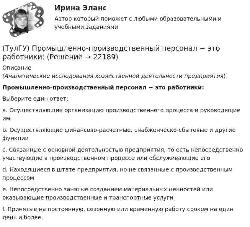      
          Описание
          (Аналитические исследования хозяйственной деятельности предприятия)Промышленно-производственный персонал − это работники:Выберите один ответ:a. Осуществляющие организацию производственного процесса и руководящие им b. Осуществляющие финансово-расчетные, снабженческо-сбытовые и другие функции c. Связанные с основной деятельностью предприятия, то есть непосредственно участвующие в производственном процессе или обслуживающие его d. Находящиеся в штате предприятия, но не связанные с производственным процессом e. Непосредственно занятые созданием материальных ценностей или оказывающие производственные и транспортные услуги f. Принятые на постоянную, сезонную или временную работу сроком на один день и более.   
            
            
            [ТулГУ] Промышленная экология (тест, зачет, экзамен, вопросы, ответы)(ТулГУ) Промышленно-производственный персонал − это работники:(ТулГУ) Пропускная способность линий и трансформаторов связи с энергосистемой при наличии собственной электростанции, покрывающей нагрузку предприятия, должна обеспечивать(ТулГУ) Профессиональный отбор включает в себя:💯 ТулГУ Процессы и аппараты систем теплогазоснабжения и вентиляции (ответы на тест, апрель 2023)💯 ТулГУ Процессы и аппараты систем теплогазоснабжения и вентиляции (ответы на тест, март 2023)💯 ТулГУ Процессы и аппараты систем теплогазоснабжения и вентиляции (ответы на тест, октябрь 2022)(ТулГУ Проектная деятельность-2) Чем определяется расчетная схема рамы цеха?(ТулГУ Проектная деятельность-2) Что такое «фахверк»?(ТулГУ Проектная деятельность-2) Что характеризует цифра в обозначении типа электрода?(ТулГУ) Проект производства наладочных работ должен включать в себя, в частности, следующие вопросы (укажите верное утверждение): (График приёмосдаточных испытаний / Список субподрядных организаций / Графики совмещённого выполнения)(ТулГУ) Проект производства наладочных работ должен включать в себя, в частности, следующие вопросы (укажите верное утверждение): (Список субподрядных организаций / Программы по наладке / График приёмосдаточных испытаний)(ТулГУ) Произведением вектора х=(х1,х2,…,хn) на число k называется вектор(ТулГУ) Производительность труда на предприятии возросла с 200 тыс.руб./чел. до 330 тыс.руб./чел., а средняя заработная плата увеличилась со 100 тыс.руб. до 110 тыс.руб. Определить коэффициент эластичности.