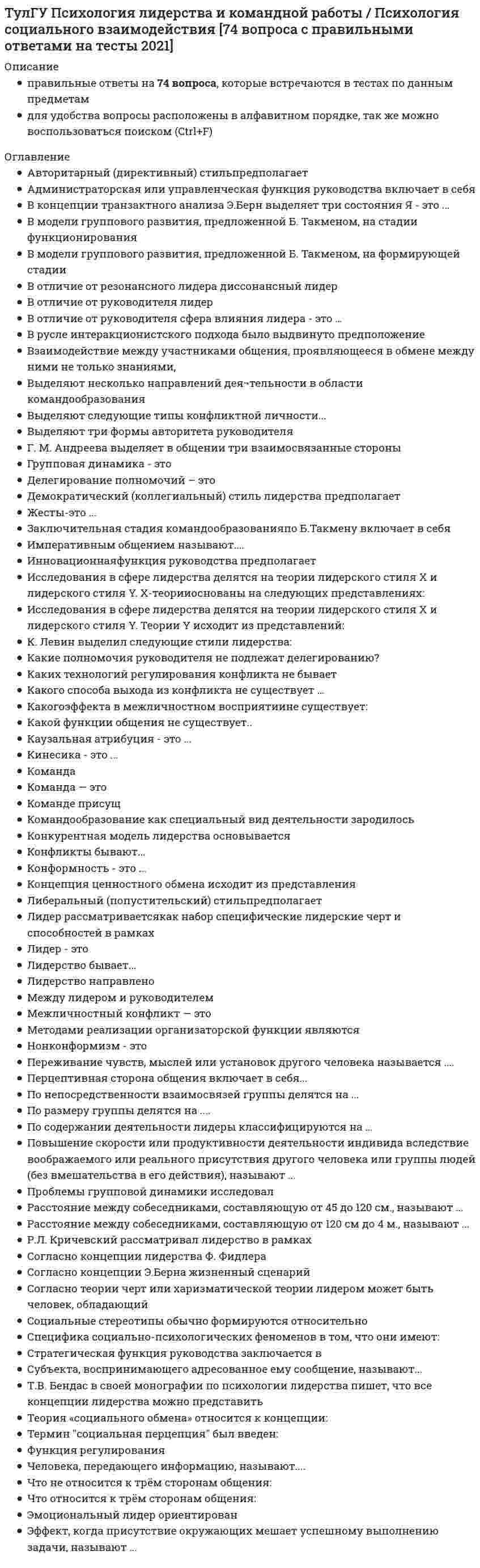      
          Описание
          Тульский государственный университет. Тест. Ответы на вопросы. 
          Оглавление
          Что не относится к трём сторонам общения:Выберите один ответ:a. подражательная b. перцептивная c. коммуникативная d. интерактивная Выберите несколько правильных ответов. Существуют следующие виды тестов:Выберите один или несколько ответов:a. тесты-опросники b. тесты-задания c. проективные тесты d. письменные тесты Повышение чувствительности в результате взаимодействия анализаторов или упражнения называется …Выберите один ответ:a. сенсибилизацией b. синестезией c. сенсорной адаптацией d. законом Вебера-Фехнера Назовите то, что не относится к особенностям восприятияВыберите один ответ:a. критичность b. предметность c. осмысленность d. избирательность e. константность f. целостность g. структурность Текст вопросаВыберите несколько правильных ответов. К качествам памяти относятся …Выберите один или несколько ответов:a. объём b. скорость c. прочность d. индивидуальность Какому типу темперамента соответствует следующее сочетание свойств нервной системы: сильный, уравновешенный, подвижный?Выберите один ответ:a. сангвиник b. флегматик c. холерик d. меланхолик Апперцепцией называется …Выберите один ответ:a. зависимость восприятия от общего содержания психической жизни, от предыдущего опыта b. способность отражать объекты и явления реального мира не в виде набора не связанных друг с другом ощущений, а в форме отдельных предметов Ведущая деятельность – это …Выберите один ответ:a. вид деятельности, в котором формируются качественные изменения личности в данный период развития b. основной вид деятельности взрослого человека c. вид деятельности, которым занимается субъект в данный период времени Универсальная человеческая способность к построению новых целостных образов действительности путем переработки содержания сложившегося практического, чувственного, интеллектуального и эмоционально-смыслового опыта называется …Выберите один ответ:a. воображением b. мышлением c. ощущением d. восприятием Психологическую теорию деятельности разработал …Выберите один ответ:a. А.Н. Леонтьев b. Л.С. Выготский c. З. Фрейд К формам мышления относятся …Выберите один ответ:a. понятие, суждение, умозаключение b. сравнение, анализ и синтез c. слова, цифры, образы d. мысли Акцентуации характера бывают …Выберите один ответ:a. скрытыми b. расплывчатыми c. чёткими Какому типу темперамента соответствует следующее сочетание свойств нервной системы: сильный, уравновешенный, инертный?Выберите один ответ:a. флегматик b. сангвиник c. холерик d. меланхолик Внутренняя деятельность человека……..Выберите один ответ:a. Имеет такое же строение как и внешняя, но отличается формой протекания. b. Имеет своё особое строение, отличающееся от строения внешней деятельности. Аффектами называют ………. эмоциональные переживания, сопровождаемые резко выраженными двигательными проявлениями.Выберите один ответ:a. сильные и относительно кратковременные b. сильные и долговременные c. слабые и устойчивые Сновидения относятся к …Выберите один ответ:a. пассивному воображению b. активному воображению c. творческому воображению В классификацию восприятия по форме существования материи входят следующие виды…Выберите один ответ:a. восприятие движения, восприятие пространства, восприятие времени b. зрительное, вкусовое и слуховое восприятие c. восприятие сложных звуков, восприятие образов d. восприятие социального мира и восприятие предметного мира Императивным общением называют….Выберите один ответ:a. авторитарное общение b. демократическое общение c. манипулятивное общение Что связывают с понятием «темперамент»?Выберите один ответ:a. «генотип» b. «фенотип» Сохранение заученного материала и скорость его забывания называется …Выберите один ответ:a. прочностью памяти b. готовностью памяти c. скоростью памяти d. объемом памяти Выберите несколько правильных ответов. К числу основных функций психики относятся …Выберите один или несколько ответов:a. отражение окружающей действительности b. регуляция поведения c. поиск смысла жизни человека d. регуляция поведения окружающих К формам мышления относятся …Выберите один ответ:a. понятие, суждение, умозаключение b. сравнение, анализ и синтез c. слова, цифры, образы d. мысли Выберите несколько правильных ответов. К эмоциональным состояниям относятся…Выберите один или несколько ответов:a. настроение b. страсть c. чувства d. воспоминания Выберите несколько правильных ответов. Память бывает следующих видов: …Выберите один или несколько ответов:a. наглядно-образная b. словесно-логическая c. эмоциональная d. предметная   
          Список литературы
          Эмоции есть …Выберите один ответ:a. и у человека, и у животных b. только у животных c. только у человека Нижним абсолютным порогом называют …Выберите один ответ:a. ту наименьшую величину раздражителя, которая способна вызывать едва заметное ощущение b. то наименьшее изменение раздражителя, которое вызывает едва заметное различие в ощущениях c. ту максимальную силу раздражителя, при которой ещё возникает адекватное раздражителю ощущение Проприорецепторы несут информацию:Выберите один ответ:a. о положении и движении тела b. о движении окружающих предметов c. о размере окружающих предметов d. о температуре окружающих предметов Выберите несколько правильных ответов. К неосознаваемым механизмам сознательных действий относятсяВыберите один или несколько ответов:a. неосознаваемые автоматизмы b. неосознаваемые установки c. неосознаваемые сопровождения сознательных действий d. ошибочные действия Память на представления, картины природы и жизни, а также на звуки, запахи, вкусы и др. называется …Выберите один ответ:a. образной памятью b. сенсорной памятью c. словесно-логической памятью d. долговременной памятью Кто впервые разделил характеры на экстровертированные и интровертированные?Выберите один ответ:a. К. Юнг b. З. Фрейд c. Э. Кречмер Период повышенной чувствительности к тем или иным воздействиям, к освоению того или иного вида деятельности называют…..Выберите один ответ:a. сензитивным b. возрастным c. восприимчивым Мотив – это побуждение к выполнению определённой деятельности, к совершению поступков, в основе которых лежат ...Выберите один ответ:a. потребности b. принятые решения c. мечты Универсальная человеческая способность к построению новых целостных образов действительности путем переработки содержания сложившегося практического, чувственного, интеллектуального и эмоционально-смыслового опыта называется …Выберите один ответ:a. воображением b. мышлением c. восприятием d. ощущением Наглядно-образное мышление – это …Выберите один ответ:a. вид мышления, характеризующийся опорой на представление и образы b. мышление, которое используется при решении задач известного типа и предлагает использование готовых правил и программ преобразования материала c. творческое мышление, потребность в котором возникает всякий раз, когда человек сталкивается с необходимостью решения нетривиальных задач, попадает в новые условия d. вид мышления, осуществляемый при помощи логических операций с понятиями Запоминание, сохранение и воспроизведение различных движений – это …Выберите один ответ:a. двигательная память b. эмоциональная память c. логическая память d. схематическая память Репродуктивное мышление – это …Выберите один ответ:a. мышление, которое используется при решении задач известного типа и предлагает использование готовых правил и программ преобразования материала b. творческое мышление, потребность в котором возникает всякий раз, когда человек сталкивается с необходимостью решения нетривиальных задач, попадает в новые условия c. вид мышления, характеризующийся опорой на представление и образы d. вид мышления, осуществляемый при помощи логических операций с понятиями Что не относится к формам мышления …Выберите один ответ:a. слова и мысли b. понятия c. суждения d. Умозаключения
            
            
            [ТулГУ] Психология (тест, вопросы, ответы, зачет, экзамен)ТулГУ Системы автоматизированного проектирования строительных конструкций (ответы на тест)(ТулГУ Сопротивление материалов) Балка выполнена из стали ([s] =R= 162 МПа). Исходя из расчёта на прочность, следует назначить размер b (h=3b) её сечения равным величине...(ТулГУ Сопротивление материалов) Балка, работающая на изгиб в вертикальной плоскости и имеющая двутавровое сечение, должна быть усилена. С этой целью предполагается использовать две пластины одинакового поперечного сечения. Наилучшим будет вариант(ТулГУ Сопротивление материалов) Заклепка соединяет два листа и обеспечивает необходимую прочность. Если срезающая сила P увеличилась в два раза, как следует усилить заклепку?(ТулГУ Сопротивление материалов) Какая из трех изображенных на рисунке диаграмм является диаграммой растяжения титанового сплава ВТ4?(ТулГУ Сопротивление материалов) Какие напряжения имеют место в точке А, если пренебречь влиянием поперечной силыТулГУ Правоведение / Правоведение и противодействие коррупции [191 вопрос с правильными ответами на тест 2021]ТулГУ Прикладная механика (3 семестр)(ТулГУ) Применение компенсирующих устройств 6 (10) кВ(ТулГУ Программирование) Управляющая структура, приведенная на рисунке, является...ТулГУ Процессы и аппараты систем теплогазоснабжения и вентиляции(ТулГУ Процессы и аппараты систем теплогазоснабжения и вентиляции) В чем заключается целесообразность оптимизации температуры охлажденной воды?(ТулГУ Процессы и аппараты систем теплогазоснабжения и вентиляции) Какой из факторов имеет наибольшую степень влияния на число единиц теплопереноса в градирне?