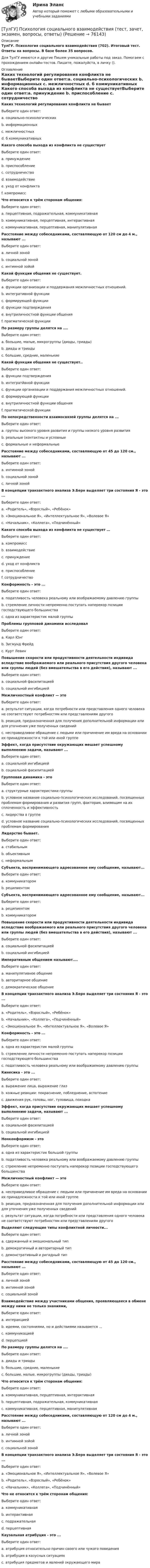     
            Описание
            ТулГУ. Психология социального взаимодействия (702). Итоговый тест. Ответы на вопросы. В базе более 35 вопросов.Для ТулГУ имеются и другие  Пишем уникальные работы под заказ. Помогаем с прохождением онлайн-тестов. Пишите, пожалуйста, в личку (). 
            Оглавление
            Каких технологий регулирования конфликта не бываетВыберите один ответ:a. социально-психологических b. информационных c. межличностных d. б коммуникативных Какого способа выхода из конфликта не существуетВыберите один ответ:a. принуждение b. приспособление c. сотрудничество d. взаимодействие e. уход от конфликта f. компромисс Что относится к трём сторонам общения:Выберите один ответ:a. перцептивная, подражательная, коммуникативная b. коммуникативная, перцептивная, интерактивная c. коммуникативная, перцептивная, манипулятивная Расстояние между собеседниками, составляющую от 120 см до 4 м., называют ...Выберите один ответ:a. личной зоной b. социальной зоной c. интимной зойой Какой функции общения не существует.Выберите один ответ:a. функции организации и поддержания межличностных отношений. b. интегративной функции c. формирующей функции d. функции подтверждения e. внутриличностной функции общения f. прагматической функции По размеру группы делятся на ....Выберите один ответ:a. большие, малые, микрогруппы (диады, триады) b. диады и триады c. большие, средние, маленькие Какой функции общения не существует..Выберите один ответ:a. функции подтверждения b. интегратйвной функции c. функции организации и поддержания межличностных отношений. d. формирующей функции e. внутриличностной функции общения f. прагматической функции По непосредственности взаимосвязей группы делятся на ...Выберите один ответ:a. группы высокого уровня развития и группы низкого уровня развития b. реальные (контактны и условные c. формальные и неформальные Расстояние между собеседниками, составляющую от 45 до 120 см., называют ...Выберите один ответ:a. интимной зоной b. социальной зоной c. личной зоной В концепции транзактного анализа Э.Берн выделяет три состояния Я - это ...Выберите один ответ:a. «Родитель», «Взрослый», «Ребёнок» b. «Эмоциональное Я», «Интеллектуальное Я», «Волевое Я» c. «Начальник», «Коллега», «Подчинённый» Какого способа выхода из конфликта не существует …Выберите один ответ:a. компромисс b. взаимодействие c. принуждение d. уход от конфликта e. приспособление f. сотрудничество Конформность - это ...Выберите один ответ:a. податливость человека реальному или воображаемому давлению группы b. стремление личности непременно поступать наперекор позиции господствующего большинства c. одна из характеристик малой группы Проблемы групповой динамики исследовалВыберите один ответ:a. Карл Юнг b. Зигмунд Фрейд c. Курт Левин Повышение скорости или продуктивности деятельности индивида вследствие воображаемого или реального присутствия другого человека или группы людей (без вмешательства в его действия), называют ...Выберите один ответ:a. социальной фасилитацией b. социальной ингибицией Межличностный конфликт — этоВыберите один ответ:a. результат ситуации, когда потребности или представления одного человека не соответствуют потребностям или представлениям другого b. реакция, предназначенная для получения дополнительной информации или для уточнения уже полученных сведений c. несправедливое обращение с людьми или причинение им вреда на основании их принадлежности к той или иной группе Эффект, когда присутствие окружающих мешает успешному выполнению задачи, называют ...Выберите один ответ:a. социальной ингибицией b. социальной фасилитацией Групповая динамика - этоВыберите один ответ:a. структурные характеристики группы b. условное название социально-психологических исследований, посвященных проблемам формирования и развития групп, факторам, влияющим на их сплоченность и эффективность c. лидерства в группе d. условное название социально-психологических исследований, посвященных проблемам формирования Лидерство бывает.Выберите один ответ:a. стабильным b. объективным c. неформальным Субъекта, воспринимающего адресованное ему сообщение, называют...Выберите один ответ:a. коммуникатором b. реципиентом Субъекта, воспринимающего адресованное ему сообщение, называют...Выберите один ответ:a. реципиентомb. коммуникаторомПовышение скорости или продуктивности деятельности индивида вследствие воображаемого или реального присутствия другого человека или группы людей (без вмешательства в его действия), называют ...Выберите один ответ:a. социальной фасилитациейb. социальной ингибициейИмперативным общением называют....Выберите один ответ:a. манипулятивное общениеb. авторитарное общениеc. демократическое общениеВ концепции транзактного анализа Э.Берн выделяет три состояния Я - это ...Выберите один ответ:a. «Родитель», «Взрослый», «Ребёнок»b. «Начальник», «Коллега», «Подчинённый»c. «Эмоциональное Я», «Интеллектуальное Я», «Волевое Я»Конформность - это ...Выберите один ответ:a. одна из характеристик малой группыb. стремление личности непременно поступать наперекор позиции господствующего большинстваc. податливость человека реальному или воображаемому давлению группыКинесика - это ...Выберите один ответ:a. выражение лица, выражение глазb. кожные реакции: покраснение, побледнение, вспотениеc. движения рук, головы, ног, туловища, походкаЭффект, когда присутствие окружающих мешает успешному выполнению задачи, называют ...Выберите один ответ:a. социальной фасилитациейb. социальной ингибициейНонконформизм - этоВыберите один ответ:a. одна из характеристик большой группыb. податливость человека реальному или воображаемому давлению группыc. стремление непременно поступать наперекор позиции господствующего большинстваМежличностный конфликт — этоВыберите один ответ:a. несправедливое обращение с людьми или причинение им вреда на основании их принадлежности к той или иной группеb. реакция, предназначенная для получения дополнительной информации или для уточнения уже полученных сведенийc. результат ситуации, когда потребности или представления одного человека не соответствуют потребностям или представлениям другогоВыделяют следующие типы конфликтной личности...Выберите один ответ:a. сдержанный и эмоциональный типb. демократичный и авторитарный типc. демонстративный и ригидный типРасстояние между собеседниками, составляющую от 45 до 120 см., называют ...Выберите один ответ:a. личной зонойb. интимной зонойc. социальной зонойВзаимодействие между участниками общения, проявляющееся в обмене между ними не только знаниями,Выберите один ответ:a. интеракциейb. идеями, состояниями, но и действиями называется ...c. коммуникациейd. перцепциейПо размеру группы делятся на ....Выберите один ответ:a. диады и триадыb. большие, средние, маленькиеc. большие, малые, микрогруппы (диады, триады)Что относится к трём сторонам общения:Выберите один ответ:a. коммуникативная, перцептивная, интерактивнаяb. перцептивная, подражательная, коммуникативнаяc. коммуникативная, перцептивная, манипулятивнаяРасстояние между собеседниками, составляющую от 120 см до 4 м., называют ...Выберите один ответ:a. личной зонойb. интимной зойойc. социальной зонойВ концепции транзактного анализа Э.Берн выделяет три состояния Я - это ...Выберите один ответ:a. «Эмоциональное Я», «Интеллектуальное Я», «Волевое Я»b. «Родитель», «Взрослый», «Ребёнок»c. «Начальник», «Коллега», «Подчинённый»Что не относится к трём сторонам общения:Выберите один ответ:a. коммуникативнаяb. интерактивнаяc. подражательнаяd. перцептивнаяКаузальная атрибуция - это ...Выберите один ответ:a. атрибуция относительно причин своего или чужого поведенияb. атрибуция в казусных ситуацияхc. атрибуция предметов и явлений окружающего мира  
            
            
            [ТулГУ] Психология лидерства и командной работы (тест, зачет, экзамен, вопросы, ответы)[ТулГУ] Психология социального взаимодействия (тест, зачет, экзамен, вопросы, ответы)(ТулГУ) Пуско-регулирующая аппаратура необходима для ламп(ТулГУ) Радиально поршневой гидронасос должен развивать подачу Q=0,003 м3/с при давлении Р=20 МПа и частоте вращения n=20 с-1. Определите диаметр d цилиндров Z=9, эксцентриситет е=0,01 м, объемный КПД h0=0,95, гидромеханический КПД hгм=0,9.(ТулГУ) Разрез – это:(ТулГУ) Распределение внимания – это:(ТулГУ) Расстояние от контуров чертежа до первой размерной линии минимум:ТулГУ ПСИХОЛОГИЯ ЛИДЕРСТВА И КОМАНДНОЙ РАБОТЫ 2 семестр рабочая тетрадьТулГУ Психология лидерства и командной работы Контрольная работа💯 ТулГУ Психология лидерства и командной работы (ответы на тест, декабрь 2022)💯 ТулГУ Психология лидерства и командной работы (ответы на тест, май 2023)💯 ТулГУ Психология лидерства и командной работы (ответы на тест, октябрь 2022)💯 ТулГУ Психология лидерства и командной работы (ответы на тесты, октябрь 2022)💯 ТулГУ Психология лидерства и командной работы (ответы на тесты, сентябрь 2022)