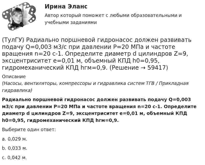      
            Описание
            (Насосы, вентиляторы, компрессоры и гидравлика систем ТГВ / Прикладная гидравлика)Радиально поршневой гидронасос должен развивать подачу Q=0,003 м3/с при давлении Р=20 МПа и частоте вращения n=20 с-1. Определите диаметр d цилиндров Z=9, эксцентриситет е=0,01 м, объемный КПД h0=0,95, гидромеханический КПД hгм=0,9.Выберите один ответ:a. 0,029 м. b. 0,033 м. c. 0,042 м.    
            
            
            (ТулГУ) Пуско-регулирующая аппаратура необходима для ламп(ТулГУ) Радиально поршневой гидронасос должен развивать подачу Q=0,003 м3/с при давлении Р=20 МПа и частоте вращения n=20 с-1. Определите диаметр d цилиндров Z=9, эксцентриситет е=0,01 м, объемный КПД h0=0,95, гидромеханический КПД hгм=0,9.(ТулГУ) Разрез – это:(ТулГУ) Распределение внимания – это:(ТулГУ) Расстояние от контуров чертежа до первой размерной линии минимум:(ТулГУ) Расчетные нагрузки цеховых электрических сетей определяются методом(ТулГУ) Режимы нейтрали сети до 1 кВ💯 ТулГУ Психология лидерства и командной работы (ответы на тест, декабрь 2022)💯 ТулГУ Психология лидерства и командной работы (ответы на тест, май 2023)💯 ТулГУ Психология лидерства и командной работы (ответы на тест, октябрь 2022)💯 ТулГУ Психология лидерства и командной работы (ответы на тесты, октябрь 2022)💯 ТулГУ Психология лидерства и командной работы (ответы на тесты, сентябрь 2022)💯 ТулГУ Психология лидерства и командной работы (правильные ответы на тест)[ТулГУ] Психология лидерства и командной работы (тест, зачет, экзамен, вопросы, ответы)