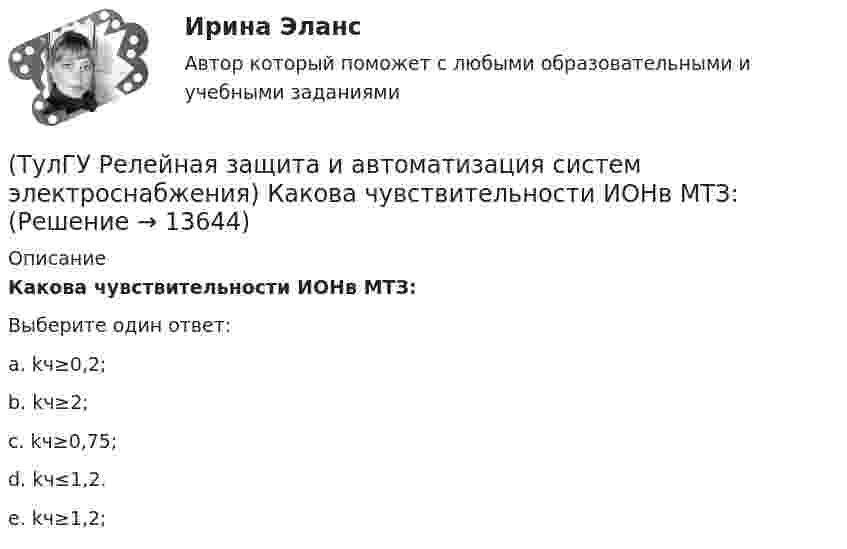      
          Описание
          Какова чувствительности ИОНв МТЗ:Выберите один ответ:a. kч≥0,2; b. kч≥2; c. kч≥0,75; d. kч≤1,2. e. kч≥1,2;   
            
            
            (ТулГУ Релейная защита и автоматизация систем электроснабжения) Какова потребляемая мощность реле КДР:(ТулГУ Релейная защита и автоматизация систем электроснабжения) Какова чувствительности ИОНв МТЗ:(ТулГУ Релейная защита и автоматизация систем электроснабжения) Какого время срабатыванияреле РУ-21:(ТулГУ Релейная защита и автоматизация систем электроснабжения) Какое из перечисленных релеработает на переменном оперативном токе:(ТулГУ Релейная защита и автоматизация систем электроснабжения) Мощность, потребляемаяобмотками реле последовательного включения, выбирается из условия минимальногопадения напряжения на сопротивлении обмотки этого реле, которое допускается неболее:(ТулГУ Релейная защита и автоматизация систем электроснабжения) На двигателях какоймощности необходима установка продольной дифференциальной защиты?(ТулГУ Релейная защита и автоматизация систем электроснабжения) По какой из указанных нижеформул определяются расчетные токи в реле максимальных токовых защит придвухфазных КЗ за трансформатором при его соединении Y/D схема выполнения МТЗ(ТулГУ Релейная защита и автоматизация систем электроснабжения) В каком случае нейтраль заземляютчерез ДГР:(ТулГУ Релейная защита и автоматизация систем электроснабжения) В соответствии с правилами устройства электроустановок (ПУЭ) рекомендуется применять ТО (токовую отсечку):(ТулГУ Релейная защита и автоматизация систем электроснабжения) Для какого типа релехарактерна величина коэффициента возврата kв<=1,25:(ТулГУ Релейная защита и автоматизация систем электроснабжения) Какая величина может быть определена по формуле: wpIp (где wp-число витков обмотки) в электромагнитном реле:(ТулГУ Релейная защита и автоматизация систем электроснабжения) Какая из перечисленныхчастей входит в общую структуру противоаварийной автоматики и обозначается какВЧ?(ТулГУ Релейная защита и автоматизация систем электроснабжения) Какие условия для отстройкиМТЗ по току Iн.max необходимо выполнить(ТулГУ Релейная защита и автоматизация систем электроснабжения) Каким способом достигается необходимый уровень селективности МТЗ