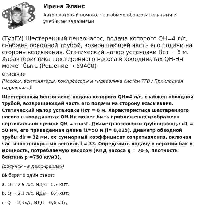     
            Описание
            (Насосы, вентиляторы, компрессоры и гидравлика систем ТГВ / Прикладная гидравлика)Шестеренный бензонасос, подача которого QH=4 л/с, снабжен обводной трубой, возвращающей часть его подачи на сторону всасывания. Статический напор установки Нст = 8 м. Характеристика шестеренного насоса в координатах QH-Нн может быть приближенно изображена вертикальной прямой QH = const. Диаметр основного трубопровода d1 = 50 мм, его при­веденная длина l1=50 м (l= 0,025). Диаметр обводной трубы d0 = 32 мм, ее суммарный коэффициент сопротивления, включая частично прикрытый вентиль l = 33. Определить подачу в верхний бак и мощность, потребляемую насосом (КПД насоса η = 70%, плотность бензина ρ =750 кг/м3).(рисунок - в демо-файлах)Выберите один ответ:a. Q = 2,9 л/c, NДВ= 0,7 кВт. b. Q = 2,1 л/c, NДВ= 0,4 кВт; c. Q = 2,4л/c, NДВ= 0,6 кВт;    
            
            
            (ТулГУ) Что является наиболее распространенным при измерении масштабов коррупции?(ТулГУ) Шестеренный бензонасос, подача которого QH=4 л/с, снабжен обводной трубой, возвращающей часть его подачи на сторону всасывания. Статический напор установки Нст = 8 м. Характеристика шестеренного насоса в координатах QH-Нн может быть (ТулГУ) Шестерни из стали 18Х2Н4ВА после цементации закалки и отпуска имели оптимальные показатели твёрдости поверхностного слоя 59…62 HRC и сердцевины 29…42 HRC Однако часто шестерни выходили из строя из-за недостаточной выносливости Назовите(ТулГУ) Штриховое кодирование актуально:(ТулГУ ЭВМ и периферийные устройства) Архитектура системы ввода/вывода, при которой центральный процессор выполняет обработку информации непрерывно, а СВВ выполняет операции ввода/вывода независимо от работы ЦП, называется:(ТулГУ ЭВМ и периферийные устройства) Базовая топология компьютерной сети, в которой все компьютеры сети присоединены к центральному узлу (обычно сетевой концентратор), образуя физический сегмент сети, называется:(ТулГУ ЭВМ и периферийные устройства) В каком типе графических дисплеев цветовое пятно перемещается по экрану индикатора, вырисовывая контур изображения?(ТулГУ) Что привлекает, когда при выполнении технического рисунка выбирают оси аксонометрических проекций:(ТулГУ) Что следует учитывать при использовании расточного инструмента?(ТулГУ) Что такое верификация УП ?(ТулГУ) ﻿Что такое класс бетона по прочности на сжатие?(ТулГУ) Что такое помпаж центробежного насоса?(ТулГУ) Что такое электродинамическая стойкость аппарата(ТулГУ) Что является главной целью анализа использования материальных ресурсов предприятия и состояния их запасов?