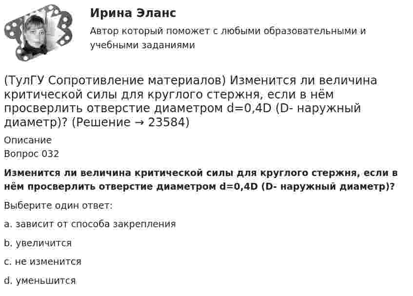      
          Описание
          Вопрос 032Изменится ли величина критической силы для круглого стержня, если в нём просверлить отверстие диаметром d=0,4D (D- наружный диаметр)?Выберите один ответ:a. зависит от способа закрепленияb. увеличитсяc. не изменитсяd. уменьшится  
            
            
            (ТулГУ Сопротивление материалов) Изгибающий момент в сечении I равен по абсолютной величине…(ТулГУ Сопротивление материалов) Изменится ли величина критической силы для круглого стержня, если в нём просверлить отверстие диаметром d=0,4D (D- наружный диаметр)?(ТулГУ Сопротивление материалов) Исходя из прочностного расчёта ([σ] = R = 9 МПа) размер b должен быть назначен…(ТулГУ Сопротивление материалов) Какая из двух приведенных диаграмм растяжения малоуглеродистой стали является истинной диаграммой?(ТулГУ Сопротивление материалов) Какие силовые факторы в сечениях возникают при косом и пространственном изгибе?(ТулГУ Сопротивление материалов) Как изменится напряжение в точке А, если к брусу дополнительно приложить силу P1?(ТулГУ Сопротивление материалов) Напряжение в сечении I-I равно: (нулю // F/A // 2F/A // - F/A)💯 ТулГУ Современные методы расчета строительных конструкций (ответы на тест, февраль 2023)💯 ТулГУ Современные методы расчета строительных конструкций (правильные ответы на тест)💯 ТулГУ Современные методы расчета строительных конструкций (правильные ответы на тест, август 2023)(ТулГУ Сопротивление материалов) Балка, работающая на изгиб в вертикальной плоскости и представляющая собой два швеллера, должна быть усилена. С этой целью предполагается использовать две пластины одинакового поперечного сечения. Наилучшим будет (ТулГУ Сопротивление материалов) Брус кольцевого сечения скручивается моментами М, приложенными по концам. Изменится ли максимальное напряжение (max, если длину бруса увеличить вдвое?(ТулГУ Сопротивление материалов) В каких случаях, проводя расчёт центрально сжатого стального стержня (сталь 3), необходимо проверять его устойчивость?(ТулГУ Сопротивление материалов) Диаграмма сжатия серого чугуна имеет вид…