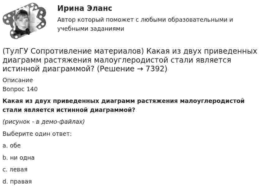     
          Описание
          Вопрос 140Какая из двух приведенных диаграмм растяжения малоуглеродистой стали является истинной диаграммой?(рисунок - в демо-файлах)Выберите один ответ:a. обе b. ни одна c. левая d. правая   
            
            
            (ТулГУ Сопротивление материалов) Исходя из прочностного расчёта ([σ] = R = 9 МПа) размер b должен быть назначен…(ТулГУ Сопротивление материалов) Какая из двух приведенных диаграмм растяжения малоуглеродистой стали является истинной диаграммой?(ТулГУ Сопротивление материалов) Какие силовые факторы в сечениях возникают при косом и пространственном изгибе?(ТулГУ Сопротивление материалов) Как изменится напряжение в точке А, если к брусу дополнительно приложить силу P1?(ТулГУ Сопротивление материалов) Напряжение в сечении I-I равно: (нулю // F/A // 2F/A // - F/A)(ТулГУ Сопротивление материалов) Напряжение в точке А равно:(ТулГУ Сопротивление материалов) Опасным с точки зрения оценки прочности для показанной балки является сечение...💯 ТулГУ Современные методы расчета строительных конструкций (правильные ответы на тест, август 2023)(ТулГУ Сопротивление материалов) Балка, работающая на изгиб в вертикальной плоскости и представляющая собой два швеллера, должна быть усилена. С этой целью предполагается использовать две пластины одинакового поперечного сечения. Наилучшим будет (ТулГУ Сопротивление материалов) Брус кольцевого сечения скручивается моментами М, приложенными по концам. Изменится ли максимальное напряжение (max, если длину бруса увеличить вдвое?(ТулГУ Сопротивление материалов) В каких случаях, проводя расчёт центрально сжатого стального стержня (сталь 3), необходимо проверять его устойчивость?(ТулГУ Сопротивление материалов) Диаграмма сжатия серого чугуна имеет вид…(ТулГУ Сопротивление материалов) Закон Гука при осевом растяжении – сжатии устанавливает зависимость между:(ТулГУ Сопротивление материалов) Изгибающий момент в сечении I равен по абсолютной величине…