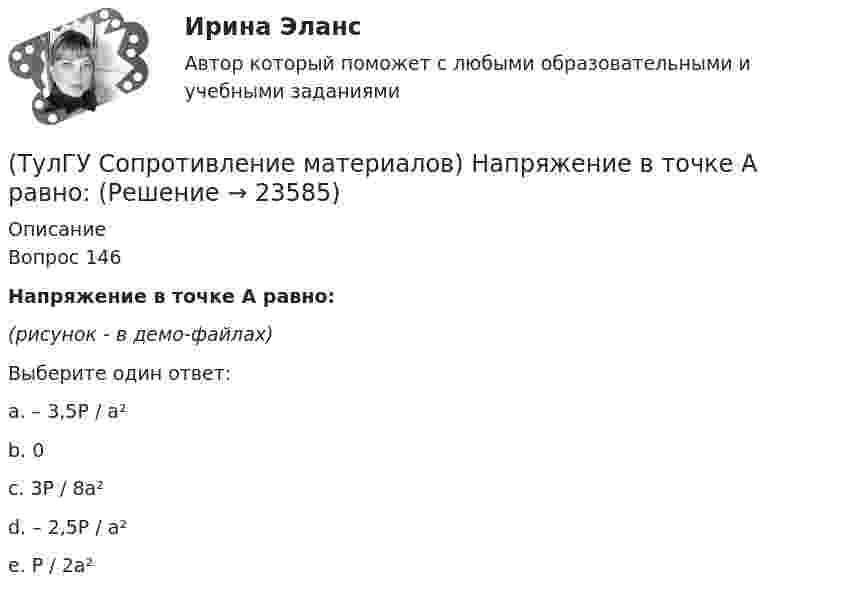     
          Описание
          Вопрос 146Напряжение в точке А равно:(рисунок - в демо-файлах)Выберите один ответ:a. – 3,5P / a² b. 0 c. 3P / 8a² d. – 2,5P / a² e. P / 2a²   
            
            
            (ТулГУ Сопротивление материалов) Напряжение в сечении I-I равно: (нулю // F/A // 2F/A // - F/A)(ТулГУ Сопротивление материалов) Напряжение в точке А равно:(ТулГУ Сопротивление материалов) Опасным с точки зрения оценки прочности для показанной балки является сечение...💯 ТулГУ Сопротивление материалов (ответы на тест, апрель 2023)💯 ТулГУ Сопротивление материалов (ответы на тест, декабрь 2022)💯 ТулГУ Сопротивление материалов (ответы на тест, январь 2023)(ТулГУ Сопротивление материалов) Поперечная сила считается положительной, если она направлена так, что стремится…(ТулГУ Сопротивление материалов) Диаграмма сжатия серого чугуна имеет вид…(ТулГУ Сопротивление материалов) Закон Гука при осевом растяжении – сжатии устанавливает зависимость между:(ТулГУ Сопротивление материалов) Изгибающий момент в сечении I равен по абсолютной величине…(ТулГУ Сопротивление материалов) Изменится ли величина критической силы для круглого стержня, если в нём просверлить отверстие диаметром d=0,4D (D- наружный диаметр)?(ТулГУ Сопротивление материалов) Исходя из прочностного расчёта ([σ] = R = 9 МПа) размер b должен быть назначен…(ТулГУ Сопротивление материалов) Какая из двух приведенных диаграмм растяжения малоуглеродистой стали является истинной диаграммой?(ТулГУ Сопротивление материалов) Какие силовые факторы в сечениях возникают при косом и пространственном изгибе?