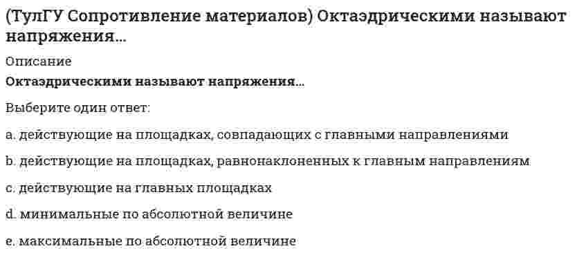     
          Описание
          правильные ответы на 94 вопроса из теста по данной дисциплиневопросы отсортированы по возрастанию в лексикографическом порядке 
          Оглавление
          Сопротивление материаловhttps://i-institute.tsu.tula.ru/moodle/mod/quiz/view.php?id=10952════════════════════Анизотропным называется материал, имеющий…Выберите один ответ:неоднородное строениеразличные свойства в разных направленияхразные свойства в разных точкахсплошное строениеБалка выполнена из дерева (R= 10 МПа). Исходя из расчета на прочность, следует назначить радиус r её сечения, равным величине:Выберите один ответ:0,01 м0,05 м0,1 м0,15 м0,3 м1 мБалка, работающая на изгиб в вертикальной плоскости и представляющая собой два швеллера, должна быть усилена. С этой целью предполагается использовать две пластины одинакового поперечного сечения. Наилучшим будет вариант усиления… Выберите один ответ:1234Все варианты равнопрочныеБалка, работающая на изгиб в вертикальной плоскости и представляющая собой трубу, должна быть усилена. С этой целью предполагается использовать две тонкие пластины одинакового поперечного сечения. Наилучшим будет вариант:Выберите один ответ: Все варианты равнопрочныБалку квадратного сечения со сторонами 2×2 см заменяют квадратной со сторонами 4×4 см. Как изменится прогиб балки при прочих равных условиях?Выберите один ответ:не изменитсяпредсказать невозможно без задания условий закрепления балкиуменьшится в 2 разауменьшится в 8 разуменьшится в 16 разБрус изготовлен из стали ([σ]=R=160 МПа). Исходя из прочностного расчёта размер b должен быть назначен равным...Выберите один ответ:0,1 см0,25 см0,35 см0,5 см1 см5 смВ каком направлении будет перемещаться свободный конец бруса?Выберите один ответ:В направлении силы, т.е. вдоль оси хПеред ответом на этот вопрос следует определить начальные параметрыПерпендикулярно силе, т.е. вдоль оси yПредсказать невозможноВеличина G, определяющаяся формулой G = E / 2(1 + μ), называется:Выберите один ответ:безразмерный коэффициент чистого сдвигажёсткостькоэффициент Пуассонамодуль сдвигамодуль упругости 1-го родаГибкость стержня – это величина, определяемая по формулеВыберите один ответ:i = μl / λλ = μl / iμ = λi / lσ = a − bλГлавными называют площадки, на которых…Выберите один ответ:касательные напряжения максимальныкасательные напряжения равны нулюнапряжения максимальнынапряжения отсутствуютДля данного стержня коэффициент приведения длины ( равен… // 20130409142331__ 125.pngВыберите один ответ:00,50,711,42Если длину стержня ((>100) увеличить в 2 раза, как изменится величина критической силы Pкр?Выберите один ответ:не изменитсяувеличится в 2 разаувеличится в 4 разаувеличится в 6 разуменьшится в 2 разауменьшится в 4 разаЕсли материал, из которого изготовлено тело, имеет одинаковые во всех направлениях упругие свойства, то говорят, что материал обладает…Выберите один ответ:анизотропиейоднородностьюпластичностьюупругой изотропиейхрупкостьюЗакон Гука устанавливает зависимость между:Выберите один ответ:σ и Eσ и γσ и εσ и μσ и τЗакон парности касательных напряжений гласит: «На любых взаимно перпендикулярных площадках касательные напряжения…Выберите один ответ:положительны»равны»равны нулю»равны по величине и направлены так, что стремятся вращать элемент в противоположные стороны»Изгибающий момент в сечении В равен по абсолютной величине…Выберите один ответ:4 кНм10 кНм16 кНм20 кНм34 кН м76 кНмИзгибающий момент в сечении I равен по абсолютной величине…Выберите один ответ:2 кНм4 кНм10 кНм16 кНм18 кНм22 кНм70 кНмИзменится ли величина критической силы для круглого стержня, если в нём просверлить отверстие диаметром d=0,4D (D- наружный диаметр)?Выберите один ответ:зависит от способа закрепленияне изменитсяувеличитсяуменьшитсяИсходя из прочностного расчёта ([σ] = R = 9 МПа) размер b должен быть назначен…Выберите один ответ:1,67 см2,36 см4,71 см5 см10 смИсходя из прочностного расчёта стержня ([σ] = R = 150 МПа) размер b должен быть назначен равным...Выберите один ответ:0,71 см0,91 cм1,0 см9,1 см10 смКак изменится абсолютное значение нормального напряжения в т. А, если к брусу дополнительно приложить силу P1?Выберите один ответ:Не изменитсяСтанет равно нулюУвеличитсяУменьшитсяКак изменится удлинение стержня 1, если в систему ввести дополнительный стержень 2, показанный на схеме пунктиром? Выберите один ответ:обратится в нульсказать невозможно без задания числовых данныхувеличитсяуменьшитсяКакая из трех изображенных на рисунке диаграмм является диаграммой растяжения малоуглеродистой стали марки 3? Выберите один ответ:все диаграммыдиаграмма 1диаграмма 2диаграмма 3ни однаКакая механическая характеристика определяется по указанной силе?Выберите один ответ:предел пропорциональностипредел прочности (временное сопротивление)предел текучестипредел упругостиКакая точка диаграммы соответствует пределу текучести?Выберите один ответ:А и BB и CC и DEKтолько Атолько СКакая точка соответствует пределу пропорциональности?Выберите один ответ:АBСDEКакие из перечисленных силовых факторов равны нулю? Выберите один ответ:МxMyNzQxQyКакие напряжения имеют место в точке А, если пренебречь влиянием поперечной силыВыберите один ответ:КасательныеНормальныеНормальные и касательныеНормальные и касательные равны нулюКакой вид имеет формула Эйлера?Выберите один ответ:Pкр = πElₘₐₓ / l²Pкр = π²Elmin / (μl)²λ = μl / iminσкр = a − bλКакой вид имеет формула Ясинского для определения критических напряженийВыберите один ответ:σкр = 1 − λσкр = a − bλσкр = π²E / λ²σкр = φ ⋅ Pкр / AКолонна имеет поперечное сечение в форме кольца. Какой вид имеет ядро сечения колонны?Выберите один ответ:квадраткольцокругпрямоугольникромбКритерием равноопасности (равнопрочности) двух напряженных состояний согласно 3 теории прочности выступает равенство в них…Выберите один ответ:главных деформацийглавных напряжениймаксимальных касательных напряженийнулю главных напряженийудельной потенциальной энергии изменения формыМаксимальные касательные напряжения действуют…Выберите один ответ:на главных площадкахна октаэдрических площадкахна площадках, равнонаклонённых к первому и третьему главным направлениямплощадках, совпадающих с главными направлениямиМожет ли нулевая линия не пересекать поперечное сечение бруса при внецентренном его растяжении?Выберите один ответ:Да, если сечение имеет вид многоугольника и сила приложена в угловой точкеДа, если эксцентриситет приложения силы малДа, но только в случае бруса малой жесткостиНет, нулевая линия всегда пересекает поперечное сечениеНапряжение в точке А равно // 20130409142331__ 37.pngВыберите один ответ:−2,5P / a²02,5P / a²3P / a²3,5P / a²Напряжение в точке А равно: // 20130409142331__ 63.pngВыберите один ответ:− 3,5P / a²− 2,5P / a²0P / 2a²3P / 8a²Напряжение в точке А равныВыберите один ответ:−3P / r²−0,96P / r²01,59P / r²4P / r²Напряжения в точке А равны: Выберите один ответ:σ = 0,75 ⋅ P / a²; τ = 0,5625 ⋅ P / a²σ = 0; τ = 0σ = 0; τ = 0,75 ⋅ P / a²σ = 1,5Pl / a³; τ = 0Начальные параметры для балки, лежащей на двух опорах,…Выберите один ответ:всегда известны из условий закрепления балкизадаются в условии задачиопределяются из условий равенства нулю прогибов над опорамиопределяются из условий равенства нулю углов поворота сечений над опорамиНачальные параметры y₀, θ₀ при определении прогибов балок в общем случае представляют собой…Выберите один ответ:максимальный угол поворота и прогиб посередине пролетапрогиб и угол поворота в начале координатпрогиб и угол поворота в произвольном сечении балкипрогиб и угол поворота на левой опореНормальное напряжение в точке А равно…Выберите один ответ:−3,5P / a²−2,5P / a²−0,5P / a²00,5P / a²Нормальные напряжения при растяжении прямого бруса зависят…Выберите один ответ:от длины брусаот материала брусаот площади поперечного сеченияот формы поперечного сечения брусаОктаэдрическими называют напряжения…Выберите один ответ:действующие на главных площадкахдействующие на площадках, равнонаклоненных к главным направлениямдействующие на площадках, совпадающих с главными направлениямимаксимальные по абсолютной величинеминимальные по абсолютной величинеОпасным в рассматриваемой балке является сечениеВыберите один ответ:ABCDEПервая теория прочности…Выберите один ответ:представляет интерес только с точки зрения развития науки о прочности материаловприменяется только при оценке прочности конструкций из пластичных материалов, работающих на сжатиеприменяется только при оценке прочности хрупких материаловшироко используется в практических расчётахПластичность материала – это его свойство…Выберите один ответ:получать при растяжении упругие деформациивыдерживать значительные растягивающие нагрузки, не разрушаясьполучать значительные остаточные деформации без разрушенияне разрушаться при сжатииПо конструктивным соображениям длину цилиндрической пружины (число витков) увеличили в 2 раза. Как это отразилось на просадке (изменении длины вдоль продольной оси) пружины?Выберите один ответ:Не измениласьУвеличилась в 2 разаУвеличилась в 4 разаУменьшилась 2 разаУменьшилась в 1,5 разаПоказанный на рисунке вид деформации называется… // 20130409142146__ 116.pngВыберите один ответ:косым изгибомпоперечным изгибомпродольным изгибомчистым изгибомПоказанный на рисунке вид деформации называется… // 20130409142146__ 16.pngВыберите один ответ:косым изгибомпоперечным изгибомпродольным изгибомчистым изгибомПоказанный на рисунке вид деформации называется… // 20130409142331__ 93.pngВыберите один ответ:внецентренным растяжениемизгибом с кручениемкосым изгибомпоперечным изгибомпродольным изгибомчистым изгибомПоказанный на рисунке вид деформации называется… // 20130409142331__ 94.pngВыберите один ответ:внецентренным растяжениемизгибом с кручениемкосым изгибомпоперечным изгибомпродольным изгибомчистым изгибомПоказанный на рисунке вид деформации называется… // 20130409142146__ 99.pngВыберите один ответ:внецентренным растяжениемизгибом с кручениемкосым изгибомпоперечным изгибомпродольным изгибомчистым изгибомПоложение нейтральной оси (нулевой линии) в балке, поперечное сечение которой показано на рисунке, определяется по формуле…Выберите один ответ:(=(,(= π/2 − βtgα = Etgβ = fx / fytgβ = Iy / Ix ⋅ tgαПоперечная сила считается положительной, если она направлена так, что стремится…Выберите один ответ:повернуть элемент балки по ходу часовой стрелкиповернуть элемент балки против хода часовой стрелкисогнуть элемент балки вверхсогнуть элемент балки внизПри внецентренном растяжении прямого бруса в его поперечных сечениях эпюра нормальных напряжений имеет видВыберите один ответ:  При внецентренном растяжении-сжатии бруса, имеющего сечение в виде кольца, ядро сечения представляет собой…Выберите один ответ:кольцокругмногогранникромбэллипсПри внецентренном сжатии массивного бруса нейтральная ось…Выберите один ответ:никогда не пересекает квадрант сечения бруса, в котором приложена силапересекает квадрант сечения бруса, в котором приложена силапроходит через точку приложения силыпроходит через центр тяжести поперечного сечения брусаПри какой форме поперечного сечения балки, она не будет испытывать косого изгиба при действии силы, направленной под углом к главной центральной оси.Выберите один или несколько ответов:двутаврквадратлюбое сечение, имеющее две оси симметриипрямоугольникшвеллерПри кручении прямого бруса круглого поперечного сечения…Выберите один ответ:касательные напряжения максимальны в точках, расположенных на контуре сечениякасательные напряжения максимальны в центре тяжести сечениякасательные напряжения равномерно распределены по сечениюраспределение напряжений в сечении зависит от свойств материалаПри нагрузке OZ1 полное удлинение изображено отрезком…Выберите один ответ:OO₁OO₂OO₄O₁O₂O₃O₄При переходе от главной центральной оси к оси, ей параллельной, осевой момент инерции…Выберите один ответ:может, как увеличиваться, так и уменьшатьсяне изменяетсяуменьшаетсяувеличиваетсяПри чистом изгибе в поперечных сечениях возникают…Выберите один ответ:изгибающий момент и поперечная силатолько изгибающий моменттолько поперечная силатолько продольная силаПрогиб стальной балки в сечении С равен: // 20130409142146__ 94.pngВыберите один ответ:y = −10,25ql⁴ / 6EIₓy = −3,5ql⁴ / 6EIₓy = −7ql⁴ / 6EIₓy = −ql⁴ / 6EIₓПрогиб стальной балки в сечении С равен:Выберите один ответ:+ ml² / 2R₀l³ / 6EIₓR₀l³ / 6EIₓ − m₀l² / 2EIₓ−ml² / 2EIₓПрогиб f свободного конца бруса (EI-изгибная жесткость) будет равен...Выберите один ответ:Fl / EIFl² / 3EIFl³ / 3EIFl³ / 6EIПрогиб f свободного конца бруса будет (EI-изгибная жесткость)…Выберите один ответ:ml / EIml² / 2EIml³ / 6EIОтвет на этот вопрос невозможен без числовых данныхПрямой брус постоянного поперечного сечения нагружен скручивающими моментами М. Полный угол закручивания бруса ( (угол закручивания правого сечения относительно левого) равен…Выберите один ответ:2Ma / GIₚ3Ma / GIₚ6Ma / GIₚ7Ma / GIₚПрямой брус постоянного поперечного сечения площадью А растянут осевыми силами P, приложенными по концам. Запишите уравнение продольной деформации бруса (, если модуль упругости бруса Е, а коэффициент Пуассона (Выберите один ответ:−1/E × P/A−μ/E × P/A1/E × P/Aμ/E × P/AПрямой брус постоянного сечения площадью А растянут вдоль оси силами P, приложенными по концам. Чему равно нормальное напряжение (( в сечении, нормаль к которому составляет угол ( = 300с продольной осью брусаВыберите один ответ:P / (2A) ⋅ sin30°P / (2A) ⋅ sin60°P / AP / A ⋅ cos²30°Реакция опоры А балки равна по величине…Выберите один ответ:RA = 0RA = 1 кНRA = 4,33 кНRA = 5,67 кНRA = 8 кНRA = 9 кНРеакция опоры А рассматриваемой балки равна по величине:Выберите один ответ:RA = 0RA = 4 кНRA = 5,3 кНRA = 6 кНRA = 8 кНRA = 12 кНСжимающая сила приложена в т С (b/2; h/2). Какие отрезки отсекает нейтральная ось (нулевая линия) на главных центральных осях инерции?Выберите один ответ:(−h/2; −b/2)(−h/6; −b/6)(h/2; b/2)(h/6; b/6)(h/6; −b/6)0; 0Сила, растягивающая цилиндрическую пружину, увеличилась в 2 раза. Чтобы обеспечить прочность необходимо радиус витка пружины...Выберите один ответ:увеличить в 2 разаувеличить в 8 разувеличить в ∛2 разуменьшить в 16 разуменьшить в 2 разауменьшить в ∛2 разСила, растягивающая цилиндрическую пружину, увеличилась в 2 раза. Чтобы обеспечить прочность необходимо увеличить диаметр проволоки, из которых свита пружина в…Выберите один ответ:16 раз2 раза8 раз√2 раз∛2 разСогласно второй теории прочности напряженные состояния равноопасны (равнопрочны) если у них равны наибольшие…Выберите один ответ:деформациинормальные напряжениярастягивающие напряженияуглы поворота сеченийСтальной и дюралевый стержни равного размера растянуты равными силами P. Модули упругости материала различны: Еcт>Ед. Какое из приведенных утверждений о соотношении напряжений и удлинений этих стержней является правильным?Выберите один ответ:напряжение и удлинение стального стержня больше, чем дюралевогонапряжение и удлинение стержней одинаковынапряжения одинаковы; удлинение дюралевого стержня большеничего нельзя утверждать, не зная конкретных числовых данныхСтепень статической неопределимости системы равна:Выберите один ответ:разности между числом неизвестных и числом независимых уравнений равновесиячислу неизвестныхчислу уравнений равновесия, которые можно составить для данной системычислу уравнений совместности деформаций, которые можно составить для данной системыСтержень квадратного сечения со сторонами 4х4 см растянут силой P. Напряжение в стержне 100 МПа. Чему равна сила P?Выберите один ответ:0,16 кН100 кН160 кН400 кН1600 кНТеорией (гипотезой) прочности называется…Выберите один ответ:предположение о способе разрушения материалапредположение об определении коэффициента запасапредположение об равноопасности (равнопрочности) разнотипных напряженных состоянийсвязь между напряжениями и деформациямиУкажите правильное выражение для момента инерции сечения относительно оси уВыберите один ответ:6 ⋅ 8³ / 12 − 2 ⋅ 4³ / 128 ⋅ 6³ / 128 ⋅ 6³ / 12 − 2 ⋅ 4³ / 128 ⋅ 6³ / 12 − 4 ⋅ 2³ / 12ни одного правильного выраженияУкажите правильное утверждение. При внецентральном сжатии опасными являются точки…Выберите один ответ:лежащие на главной центральной оси хлежащие на нулевой линиинаиболее удаленные от нулевой линииОтвет на этот вопрос невозможен без числовых данныхсовпадающие с точкой приложения силыУкажите формулу для нормальных напряжений при косом изгибе в произвольной точке поперечного сечения.Выберите один ответ:± Mₓ / Iy ⋅ y ± My / Iₓ ⋅ x± Mₓ / Iₓ ⋅ y ± My / Iy ⋅ x± Mₓ / Wy ± My / Wₓ± Mₓ / Wₓ ± My / Wy± Nz / A ± Mₓ / Iₓ ⋅ y ± My / Iy ⋅ xУкажите формулу нормальных напряжений в поперечных сечениях стержня, растянутого осевой силойВыберите один ответ:σ = M / J ⋅ yσ = N / Aτ = Q / Aτ = QS / JbУкажите формулу осевого момента инерцииВыберите один ответ:∫ xdA∫ xydA∫ x²dA∫ ρdAУсловие жёсткости бруса круглого поперечного сечения при кручении записывается в виде:Выберите один ответ:Mкр / GIρ ≤ [θ]Mкр ⋅ l / GIρ ≤ [θ]Mкр ⋅ l / GIρ ≤ [τ]Mкр ⋅ l / Wρ ≤ [θ]Условие прочности при внецентренном растяжении бруса прямоугольного поперечного сечения имеет вид (R = [σ]):Выберите один ответ:σₘₐₓ = Mx/Wx + My/Wy ≤ Rσₘₐₓ = Mx/Wx ≤ Rσₘₐₓ = N/A + Mx/Wx + My/Wy ≤ Rσₘₐₓ = N/A ≤ RУсловие устойчивости имеет вид (R = [σ])…Выберите один ответ:σ = P / A ≤ Rσ = P / A ≤ φRσ = Pкр / A ≤ Rσ = Pкр / A ≤ φRФормула момента сопротивления сечения бруса, работающего на изгиб в вертикальной плоскости и имеющего кольцевое поперечное сечение будет иметь вид:Выберите один ответ:Iy = πR⁴/4 ⋅ [1 − (r/R)⁴]Iₓ = πR⁴/4 ⋅ [1 − (r/R)⁴]Wₓ = W'ₓ − W''ₓ = πR³/4 ⋅ [1 − (r/R)³]Wₓ = πR³/4 ⋅ [1 − (r/R)⁴]Чему равен коэффициент ( приведения длины стержняВыберите один ответ:0,330,50,712Чему равна поперечная сила Q в заделке (в сечении I)? Выберите один ответ:-3 кН-2 кН2 кН3 кН5 КнЧему равна поперечная сила Q в середине балки А? Выберите один ответ:−ql / 20qlql / 2Чему равно нормальное напряжение в центре тяжести поперечного сечения при внецентренном растяжении бруса силой P, приложенной в точке с координатами xₚ, yₚ?Выберите один ответ:σ = P/Aσ = P/A ⋅ (1 + x ⋅ xₚ / iy²)σ = P/A ⋅ (1 + y ⋅ yₚ / iₓ²)σ = P/A ⋅ (1 + x ⋅ xₚ / iy² + y ⋅ yₚ / iₓ²)Чему равно перемещение сечения II-II относительно заделки (E- модуль упругости)?Выберите один ответ:−4Pl / EA (E- модуль упругости)−2Pl / EA0Pl / EAЧему равны напряжения в точке D балки, вызванные моментом М, если в сечении АВ напряжения в точке С равны 4 МПа?Выберите один ответ:-12 МПа-4 МПа-6 МПа12 МПа12 МПа4 МПа6 МПа  
            
            
            ТулГУ Сопротивление материалов (ответы на тест)(ТулГУ Сопротивление материалов) Первая теория прочности…(ТулГУ Сопротивление материалов) Показанный на рисунке вид деформации называется…(ТулГУ Сопротивление материалов) Показанный на рисунке вид деформации называется…. 2(ТулГУ Сопротивление материалов) По конструктивным соображениям длину цилиндрической пружины (число витков) увеличили в 2 раза. Как это отразилось на просадке (изменении длины вдоль продольной оси) пружины?(ТулГУ Сопротивление материалов) Сила, растягивающая цилиндрическую пружину, увеличилась в 2 раза. Чтобы обеспечить прочность необходимо увеличить диаметр проволоки, из которых свита пружина в…(ТулГУ Сопротивление материалов) Формулой Эйлера можно пользоваться…ТулГУ Системы автоматизированного проектирования строительных конструкций (ответы на тест)(ТулГУ Сопротивление материалов) Балка выполнена из стали ([s] =R= 162 МПа). Исходя из расчёта на прочность, следует назначить размер b (h=3b) её сечения равным величине...(ТулГУ Сопротивление материалов) Балка, работающая на изгиб в вертикальной плоскости и имеющая двутавровое сечение, должна быть усилена. С этой целью предполагается использовать две пластины одинакового поперечного сечения. Наилучшим будет вариант(ТулГУ Сопротивление материалов) Заклепка соединяет два листа и обеспечивает необходимую прочность. Если срезающая сила P увеличилась в два раза, как следует усилить заклепку?(ТулГУ Сопротивление материалов) Какая из трех изображенных на рисунке диаграмм является диаграммой растяжения титанового сплава ВТ4?(ТулГУ Сопротивление материалов) Какие напряжения имеют место в точке А, если пренебречь влиянием поперечной силы(ТулГУ Сопротивление материалов) Нулевая линия перемещается, последовательно занимая положения 3- 2- 1. Этим положениям последовательно соответствуют точки приложения продольной силы…